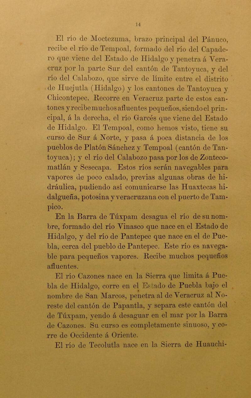 u El río de Moctezuma, brazo principal del Panuco, recibe el río de Tempoal, formado del río del Capade- ro que viene del Estado de Hidalgo y penetra á Y era- cruz por la parte Sur del cantón de Tantoyuca, y del río del Calabozo, que sirve de límite entre el distrito • de Huejutla (Hidalgo) y los cantones de Tantoyuca y Chicontepec. Recorre en Yeracruz parte de estos can- tones y recibe muchos afluentes pequeños, siendo el prin- cipal, á la derecha, el río Garcés que viene del Estado de Hidalgo. El Tempoal, como hemos visto, tiene su curso de Sur á Horte, y pasa á poca distancia de los pueblos de Platón Sánchez y Tempoal (cantón de Tan- toyuca) ; y el río del Calabozo pasa por los de Zonteco- matlán y Sesecapa. Estos ríos serán navegables para vapores de poco calado, previas algunas obras de hi- dráulica, pudiendo así comunicarse las Huaxtecas hi- dalgueña, potosina y veracruzana con el puerto de Tam- pico. En la Barra de Túxpam desagua el río de su nom- bre, formado del río Yinasco que nace en el Estado de Hidalgo, y del río de Pantepec que nace en el de Pue- bla, cerca del pueblo de Pantepec. Este río es navega- ble para pequeños vapores. Recibe muchos pequeños afluentes. El río Cazones nace en la Sierra que limita á Pue- bla de Hidalgo, corre en el Estado de Puebla bajo el nombre de San Marcos, penetra al de Yeracruz al fo- reste del cantón de Papantla, y sej^ara este cantón del de Túxpam, yendo á desaguar en el mar por la Barra de Cazones. Su curso es completamente sinuoso, y co- rre de Occidente á Oriente. El río de Tecolutla nace en la Sierra de Huauchi-