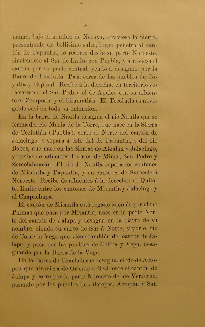 nango, bajo el nombre de í^ecaxa, atraviesa la Sierra, presentando un bellísimo salto, luego penetra al can- tón de Papantla, lo recorre desde su parte K’oroeste, sirviéndole al Sur de límite con Puebla, y atraviesa el cantón j^or su parte central, yendo á desaguar por la Barra de Tecolutla. Pasa cerca de los pueblos de Co- yutla y Espinal. Recibe á la derecha, en territorio ve- racruzano: el San Pedro, el de Apulco con su afluen- te el Zempoala y el Chumatlán. El Tecolutla es nave- gable casi en toda su extensión. En la barra de IN’autla desagua el río Nautla que se forma del río María de la Torre, que nace en la Sierra de Teziutlán (Puebla), corre al Norte del cantón de Jalacingo, y separa á éste del de Papantla, y del río Bobos, que nace en las Sierras de Atzalán y Jalacingo, y recibe de afluentes los ríos de Minas, San Pedro y Zomelahuacán. El río de Nautla separa los cantones de Misantla y Papantla, y su curso es de Suroeste á Noroeste. Recibe de afluentes á la derecha: al Quila- te, límite entre los cantones de Misantla y Jalacingo y al Chapachapa. El cantón de Misantla está regado además por el río Palmas que pasa por Misantla, nace en la parte Nor- te del cantón de Jalapa y desagua en la Barra de su nombre, siendo su curso de Sur á Norte; y por el río de Torre la Vega que viene también del cantón de Ja- lapa, y pasa por los pueblos de Colipa y Vega, desa- guando por la Barra de la Vega. En la Barra de Chachalacas desagua: el río de Acto- pan que atraviesa de Oriente á Occidente el cantón de Jalapa y corre por la parte Noroeste del de Veracruz, pasando por los pueblos de Jilotepec, Actopan y San