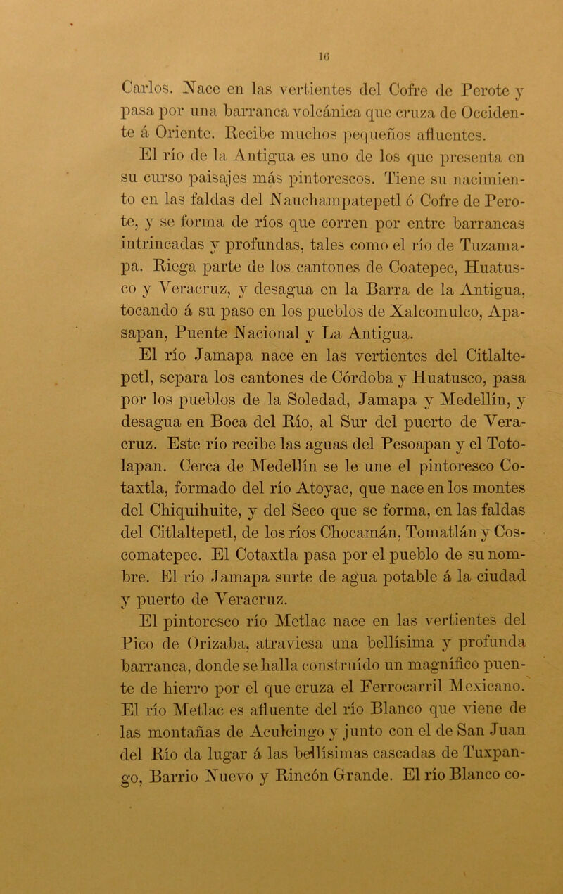 10 Carlos. JSTace en las vertientes del Cofre de Perote y pasa por una barranca volcánica cpie cruza de Occiden- te á Oriente. Recibe muchos pecpieños afluentes. El rio de la Antigua es uno de los que presenta en su curso paisajes más pintorescos. Tiene su nacimien- to en las faldas del í^auchampatepetl ó Cofre de Pero- te, y se forma de ríos que corren por entre barrancas intrincadas y profundas, tales como el río de Tuzama- pa. Riega parte de los cantones de Coatepec, Huatus- co y Yeracruz, y desagua en la Barra de la Antigua, tocando á su paso en los pueblos de Xalcomulco, Apa- sapan. Puente Xacional y La Antigua. El río Jamapa nace en las vertientes del Citlalte* petl, separa los cantones de Córdoba y Huatusco, pasa por los pueblos de la Soledad, Jamapa y Medellín, y desagua en Boca del Río, al Sur del puerto de Yera- cruz. Este río recibe las aguas del Pesoapan y el Toto- lapan. Cerca de Medellín se le une el pintoresco Co- taxtla, formado del río Atoyac, que nace en los montes del Chiquihuite, y del Seco que se forma, en las faldas del Citlaltepetl, de los ríos Chocamán, Tomatlán y Cos- comatepec. El Cotaxtla pasa por el pueblo de su nom- bre. El río Jamapa surte de agua potable á la ciudad y puerto de Yeracruz. El pintoresco río Metlac nace en las vertientes del Pico de Orizaba, atraviesa una bellísima y profunda barranca, donde se halla construido un magnífico puen- te de hierro por el que cruza el Ferrocarril Mexicano. El río Metlac es afluente del río Blanco que viene de las montañas de Aculcingo y junto con el de San Juan del Río da lugar á las bellísimas cascadas de Tuxpan- go. Barrio Xuevo y Rincón Grande. El río Blanco co-