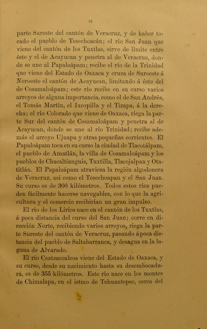 parte Sureste del cantón de Veracruz, j de haber to- cado el pueblo de Tesechoacán; el río San Juan que viene del cantón de los Tuxtlas, sirve de límite entre éste y el de Acayucan y penetra al de Veracruz, don- de se une al PapaloájDam; recibe el río de la Trinidad que viene del Estado de Oaxaca y cruza de Suroeste á JVoroeste el cantón de Acayucan, limitando á éste del de Cosamaloápam; este río recibe en su curso varios arroyos de alguna importancia, como el de San Andrés, el Tomás Martín, el Ixcopilla y el Tizapa, á la dere- cha; el río Colorado que viene de Oaxaca, riega tapar- te Sur del cantón de Cosamaloápam y penetra al de Acayucan, donde se une al río Trinidad; recibe ade- más el arroyo Ejuapa y otras 23equeñas corrientes. El Papaloápam toca en su curso la ciudad de Tlacotálpam, el pueblo de Amatlán, la villa de Cosamaloápam y los pueblos de Chacaltianguis, Tuxtilla, Tlacojalpan y Ota- titlán. El Papaloápam atraviesa la región algodonera de Veracruz, así como el Tesechoapan y el San Juan. Su curso es de 366 kilómetros. Todos estos ríos pue- den fácilmente hacerse navegables, con lo que la agri- cultura y el comercio recibirían un gran impulso. El río de los Lirios nace en el cantón de los Tuxtlas, á poca distancia del curso del San Juan; corre en di- rección Norte, recibiendo varios arroyos, riega la par- te Sureste del cantón de Veracruz, pasando ápoca dis- tancia del pueblo de Saltabarranca, y desagua en la la- guna de Al varado. El río Coatzacoalcos viene del Estado de Oaxaca, y su curso, desde su nacimiento hasta su desembocadu- ra, es de 355 kilómetros. Este río nace en los montes de Chimalapa, en el istmo de Tehuantepec, cerca del
