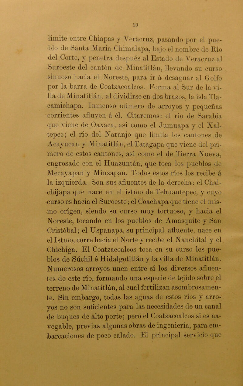 límite entre Chiapas y Yerácriiz, pasando por el pue- blo de Santa María Cliimalapa, bajo el nombre de llío del Corte, y penetra después al Estado de Veracruz al Suroeste del cantón de Minatitláu, llevando su curso sinuoso hacia el Noreste, para ir á desaguar al Grolfo por la barra de Coatzacoalcos. Forma al Sur de la vi- lla de Minatitlán, al dividirse en dos brazos, la isla Tla- camichapa. Inmenso número de arroyos y pequeñas ■corrientes afluyen á él. Citaremos: el río de Sarabia que viene de Oaxaca, así como el Jumuapa y el Xal- tepec; el río del Naranjo que limita los cantones de Acayucan y Minatitlán, el Tatagapa que viene del pri- mero de estos cantones, así como el de Tierra Nueva, engrosado con el Huazuntán, que toca los pueblos de Mecayapan y Minzapan. Todos estos ríos los recibe á la izquierda. Son sus afluentes de la derecha: el Chal- chijapa que nace en el istmo de Tehuantepec, y cuyo curso es hacia el Suroeste; el Coachapa que tiene el mis- mo origen, siendo su curso muy tortuoso, y hacia el Noreste, tocando en los pueblos de Amasquite y San Cristóbal; el XJspanapa, su principal afluente, nace en el Istmo, corre hacia el Norte y recibe el Nanchital y el Chichiga. El Coatzacoalcos toca en su curso los ]3u.e- blos de Súchil é Hidalgotitlán y la villa de Minatitlán. Numerosos arroyos unen entre sí los diversos afluen- tes de este río, formando una especie de tejido sobre el terreno de Minatitlán, al cual fertilizan asombrosamen- te. Sin embargo, todas las aguas de estos ríos y arro- yos no son suficientes para las necesidades de un canal de buques de alto porte; pero el Coatzacoalcos sí es na- vegable, previas algunas obras de ingeniería, para em- barcaciones de poco calado. El principal servicio que