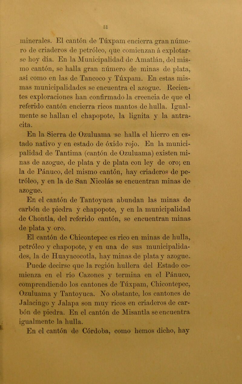 minerales. El cantón de Túxpam encierra gran núme- ro de criaderos de petróleo, que comienzan á explotar- se hoy día. En la Municipalidad de Amatlán, del mis- mo cantón, se halla gran número de minas de plata, así como en las de Tancoco y Túxpam. En estas mis- mas municipalidades se encuentra el azogue. Recien- tes exploraciones han confirmado la creencia de que el referido cantón encierra ricos mantos de hulla. Igual- mente se hallan el chapopote, la lignita y la antra- cita. En la Sierra de Ozuluama se halla el hierro en es- tado nativo y en estado de óxido rojo. En la munici- palidad de Tantima (cantón de Ozuluama) existen mi- nas de azogue, de plata y de plata con ley de oro; en la de Pánuco, del mismo cantón, hay criaderos de pe- tróleo, y en la de San JNTicolás se encuentran minas de azogue. En el cantón de Tantoyuca abundan las minas de carbón de piedra y chapopote, y en la municipalidad de Chontla, del referido cantón, se encuentran minas de plata y oro. El cantón de Chicontepec es rico en minas de hulla, petróleo y chapopote, y en una de sus municÍ23alida- des, la de Huayacocotla, hay minas de plata y azogue. Puede decirse que la región hullera del Estado co- mienza en el río Cazones y termina en el Pánuco, comprendiendo los cantones de Túxpam, Chicontepec, Ozuluama y Tantoyuca. No obstante, los cantones de Jalacingo y Jalapa son muy ricos en criaderos de car- bón de piedra. En el cantón de Misantla se encuentra igualmente la hulla. En el cantón de Córdoba, como hemos dicho, hay
