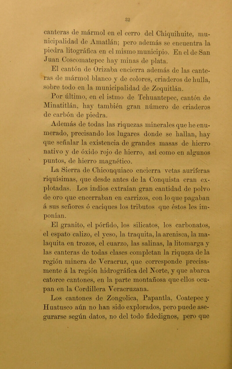 Ccintcras ele iiiarniol en g1 cgito del Chiqiiihuite, inu- nicipalidad de Amatlán; pero además se encuentra la piedra litográfica en el mismo municipio. En el de San Juan Coscomatepec hay minas de j)lata. El cantón de Orizaba encierra además de las cante- ras de mármol blanco y de colores, criaderos de hulla, sobre todo en la municipalidad de Zoquitlán. Por último, en el istmo de Tehuantepec, cantón de Minatitlán, hay también gran número de criaderos de carbón de piedra. Además de todas las riquezas minerales que he enu- merado, precisando los lugares donde se hallan, hay que señalar la existencia de grandes masas de hierro nativo y de óxido rojo de hierro, así como en algunos jDuntos, de hierro magnético. La Sierra de Chiconquiaco encierra vetas auríferas riquísimas, que desde antes de la Conquista eran ex- plotadas. Los indios extraían gran cantidad de polvo de oro que encerraban en carrizos, con lo que pagaban á sus señores ó caciques los tributos que éstos les im- ponían. El granito, el pórfido, los silicatos, los carbonatos, el espato calizo, el yeso, la traquita, la arenisca, la ma- laquita en trozos, el cuarzo, las salinas, la litomarga y las canteras de todas clases completan la riqueza de la región minera de Veracruz, que corresponde ^Drecisa- mente á la región hidrográfica del ISTorte, y que abarca catorce cantones, en la parte montañosa que ellos ocu- pan en la Cordillera Veracruzana. Los cantones de Zongolica, Papantla, Coatepec y Huatusco aún no han sido explorados, pero puede ase- gurarse según datos, no del todo fidedignos, pero que