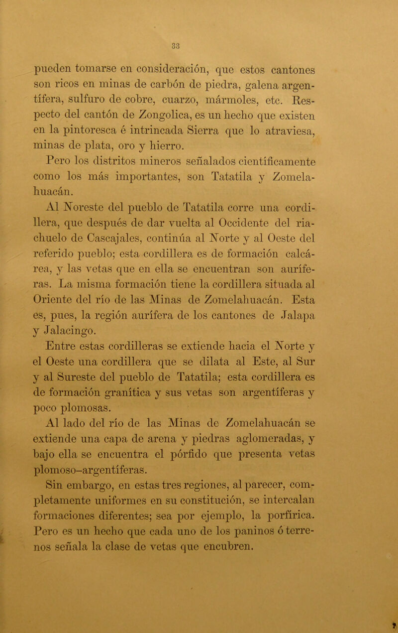 pueden tomarse en consideración, que estos cantones son ricos en minas de carbón de piedra, galena argen- tífera, sulfuro de cobre, cuarzo, mármoles, etc. Res- pecto del cantón de Zongolica, es un hecho que existen en la pintoresca é intrincada Sierra que lo atraviesa, minas de plata, oro y hierro. Pero los distritos mineros señalados científicamente como los más importantes, son Tatatila y Zomela- huacán. Al Noreste del pueblo de Tatatila corre una cordi- llera, que después de dar vuelta al Occidente del ria- chuelo de Cascajales, continúa al Norte y al Oeste del referido pueblo; esta cordillera es de formación calcá- rea, y las vetas que en ella se encuentran son aurífe- ras. La misma formación tiene la cordillera situada al Oriente del río de las Minas de Zomelahuacán. Esta es, pues, la región aurífera de los cantones de Jalapa y Jalacingo. Entre estas cordilleras se extiende hacia el Norte y el Oeste una cordillera que se dilata al Este, al Sur y al Sureste del pueblo de Tatatila; esta cordillera es de formación granítica y sus vetas son argentíferas y poco plomosas. Al lado del río de las Minas de Zomelahuacán se extiende una capa de arena y piedras aglomeradas, y bajo ella se encuentra el pórfido que presenta vetas plomoso-argentíferas. Sin embargo, en estas tres regiones, al parecer, com- pletamente uniformes en su constitución, se intercalan formaciones diferentes; sea por ejemplo, la porfírica. Pero es un hecho que cada uno de los paninos ó terre- nos señala la clase de vetas que encubren.