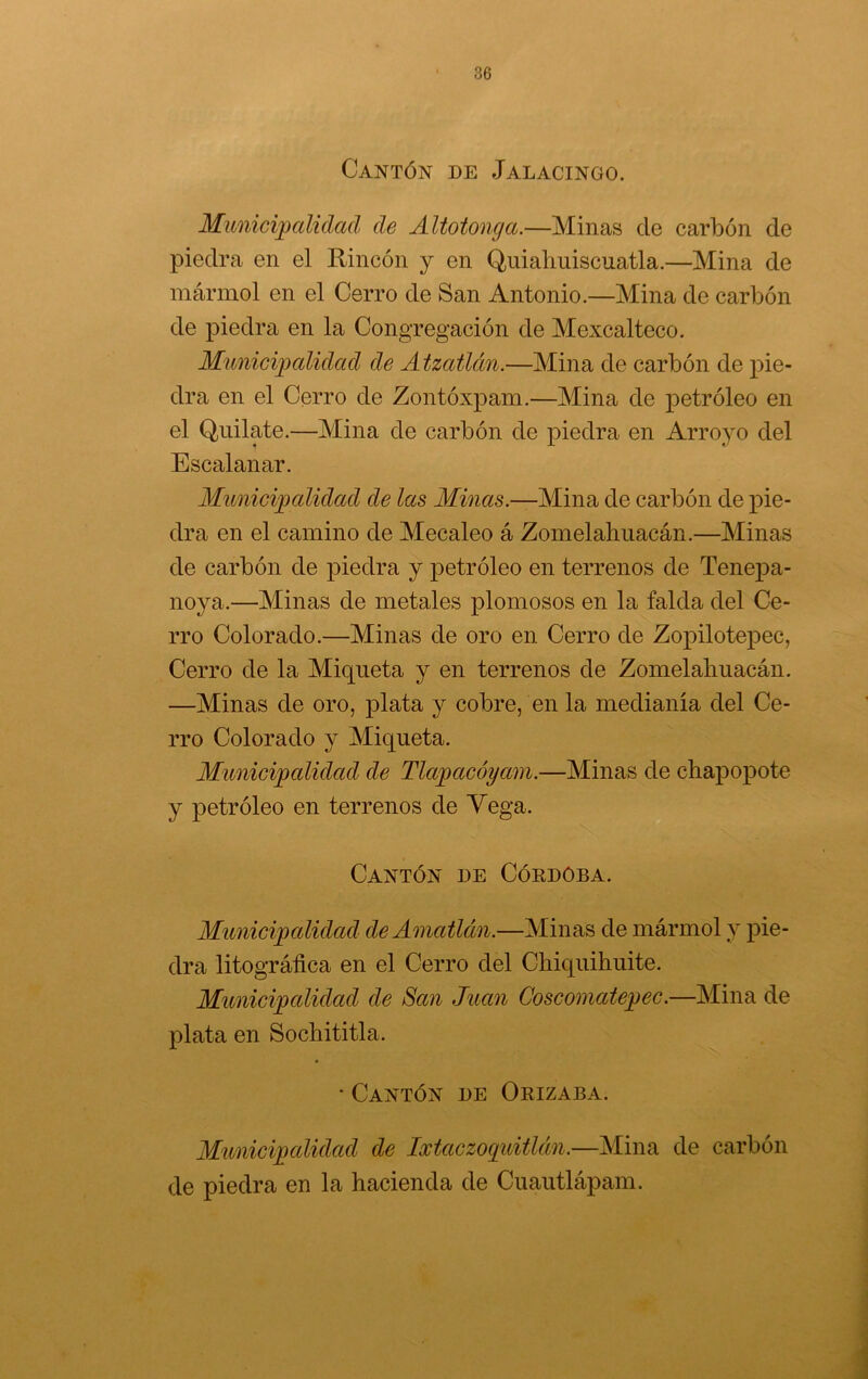 Cantón de Jalacingo. Municipalidad de Altotonga.—Minas de carbón de piedra en el Rincón y en Quiahuiscuatla.—Mina de mármol en el Cerro de San Antonio.—Mina de carbón de piedra en la Congregación de Mexcalteco. Municipalidad de Atzatlán.—Mina de carbón de pie- dra en el Cerro de Zontóxpam.—Mina de petróleo en el Quilate.—Mina de carbón de piedra en Arroyo del Escalanar. Municipalidad de las Minas.—Mina de carbón de pie- dra en el camino de Mecaleo á Zomelahuacán.—Minas de carbón de piedra y petróleo en terrenos de Tene2)a- noya.—Minas de metales plomosos en la falda del Ce- rro Colorado.—Minas de oro en Cerro de Zopilotepec, Cerro de la Miqueta y en terrenos de Zomelahuacán. —Minas de oro, plata y cobre, en la medianía del Ce- rro Colorado y Miqueta. Municipalidad de Tlapacóyam.—Minas de chapopote y petróleo en terrenos de Vega. Cantón de Cókdoba. Municipalidad de Amatlán.—Minas de mármol y pie- dra litográfica en el Cerro del Chiquihuite. Municipalidad de San Juan Coscomatepec.—Mina de plata en Sochititla. • Cantón de Orizaba. Municipalidad de Ixtaczoqiátlán.—Mina de carbón de piedra en la hacienda de Cuautlápam.