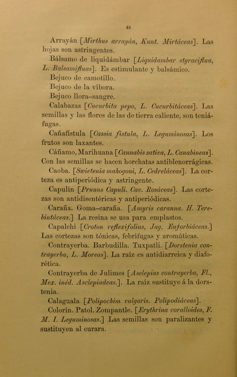 Arrayán [^Mirthus arrayán^ Kunt. Mirtáceas]. Las hojas son astringentes. Bálsamo de liquidámbar [^Liquidambar styraciflua^ L. Balsamifluas]. Es estimulante y balsámico. Bejuco de camotillo. Bejuco de la víbora. Bejuco llora-sangre. Calabazas {^Cucúrbita pejqo, L. Cucurbitáceas. Las semillas y las flores de las de tierra caliente, son teniá- fugas. Cañafístula [Cassia fístula^ L. Leguminosas]. Los frutos son laxantes. Cáñamo,Marihuana [Cannabissativa^L. CanabineaS- Con las semillas se hacen horchatas antiblenorrágicas. Caoba. \_Swieteniamaliogoni^ L. Cedreláceas]. La cor- teza es antiperiódica y astringente. Capulín \_Prunus Caqyuli. Car. Bosáceas]. Las corte- zas son antidisentéricas y antiperiódicas. Caraña. Goma-caraña. \_Amyris caranna. H. Tere- bintáceas.] La resina se usa para emplastos. Capalchi \Croton refiexifolius^ Jag. Euforbiáceas^ Las cortezas son tónicas, febrífu^-as y aromáticas. Contrayerba. Barbudilla. Tuxpatli. \_J)orstenia con- trayerba, L. Moreas]. La raíz es antidiarreica y diafo- rética. Contrayerba de Julimes \_Aselepias contrayerba, Fl., Mex. inéd. Ascle^iadeasT]. La raíz sustituye á la dors- tenia. Calaguala \_PolipocMm vulgaris. Poli^odiáceas]. Colorín. Patol. Zompantle. {Erythrina coralloides, F. M. I. Leguminosas^ Las semillas son paralizantes y sustituyen al curara.