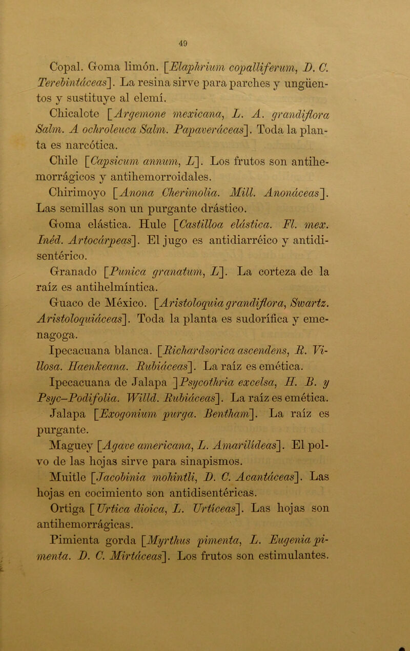 Copal. Groma limón. \JEla;phrmin coj^alliferum, D. C. Terehiniáceas]. La resina sirve para ]3arclies y ungüen- tos y sustituye al elemí. Cüicalote \_Argemone mexicana^ L. A. grandiflora Salm. A och'oleuca Salín. Papaverctceas]. Toda la plan- ta es narcótica. Chile [Ca^sicum annum^ L~\. Los frutos son antilie- morrágicos y antiliemorroidales. Chirimoyo \_Anona Clieriinolia. Mili. Anonciceas~\. Las semillas son un purgante drástico. Goma elástica. Hule [Castilloa elástica. Fl. mex. Inéd. Artocár^eas\. El jugo es antidiarréico y antidi- sentérico. Granado \_Punica granatwn, L]. La corteza de la raíz es antihelmíntica. Guaco de México. \_Aristologuia grandiflora.^ Swartz. Aristoloquidceas']. Toda la planta es sudorífica y eme- nagoga. Ipecacuana blanca. ¡^Bichardsoricaascendens, R. Vi- llosa. Haenkeana. Rubiáceas']. La raíz es emética. Ipecacuana de Jalapa ]Psycotliria excelsa^ H. R. y Psyc-Podifolia. Willd. Rubiáceas]. La raíz es emética. Jalapa [Fxogonium jyurga. Bentham]. La raíz es purgante. Maguey [Agave americana., L. Amarilideas]. El pol- vo de las hojas sirve para sinapismos. Muitle [Jacobinia mohintli, D. C. Acantáceas]. Las hojas en cocimiento son antidisentéricas. Ortiga [Urtica dioica^ L. TIrticeas]. Las hojas son antihemorr ágicas. Pimienta gorda [Myrtlius fimenta, L. Eugenia jyi- menta. D. C. Mirtáceas]. Los frutos son estimulantes.
