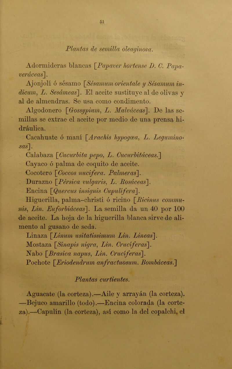 Plantas de semilla oleaginosa. Adormideras blancas \_Pa^aver hortense D. C. Pajpa- veráceas']. Ajonjolí ó sésamo \_8ésanium oriéntale y Sésanmm in~ dicum^ L. Sesccmeas~\. El aceite sustituye al de olivas y al de almendras. Se usa como condimento. Algodonero [G-ossy]gium^ L. Mahccceas'\. De las se- millas se extrae el aceite por medio de una prensa hi- dráulica. Cacahuate ó maní \_A7'achis liyjyogoea^ L. Legwnino^ sasl- Calabaza [Ciccurhita jgepo^ L. Cucurbitáceas.'] Cayaco ó palma de coquito de aceite. Cocotero [Coceos nucifera. Palmeras]. Durazno [Pérsica vulgaris, L. Rosáceas]. Encina [Quercus insignis Cwpuliferci]. Higuerilla, palma-christi ó ricino [Ricinus commu- 7iis, Lin. Puforhiciceas]. La semilla da un 40 por 100 de aceite. La hoja de la higuerilla blanca sirve de ali- mento al gusano de seda. Linaza [Linum usitatissimum Lin. Lineas]. Mostaza [Sinajgis nigra^ Lin. Cruciferas]. IN^abo [Brasica napus, Lin. Cruciferas]. Pochote [Eriodendrum anfractuosum. Bombáceas.] Plantas curtientes. Aguacate (la corteza).—Aile y arrayán (la corteza). —Bejuco amarillo (todo).—Encina colorada (la corte- za).—Capulín (la corteza), así como la del copalchi, el