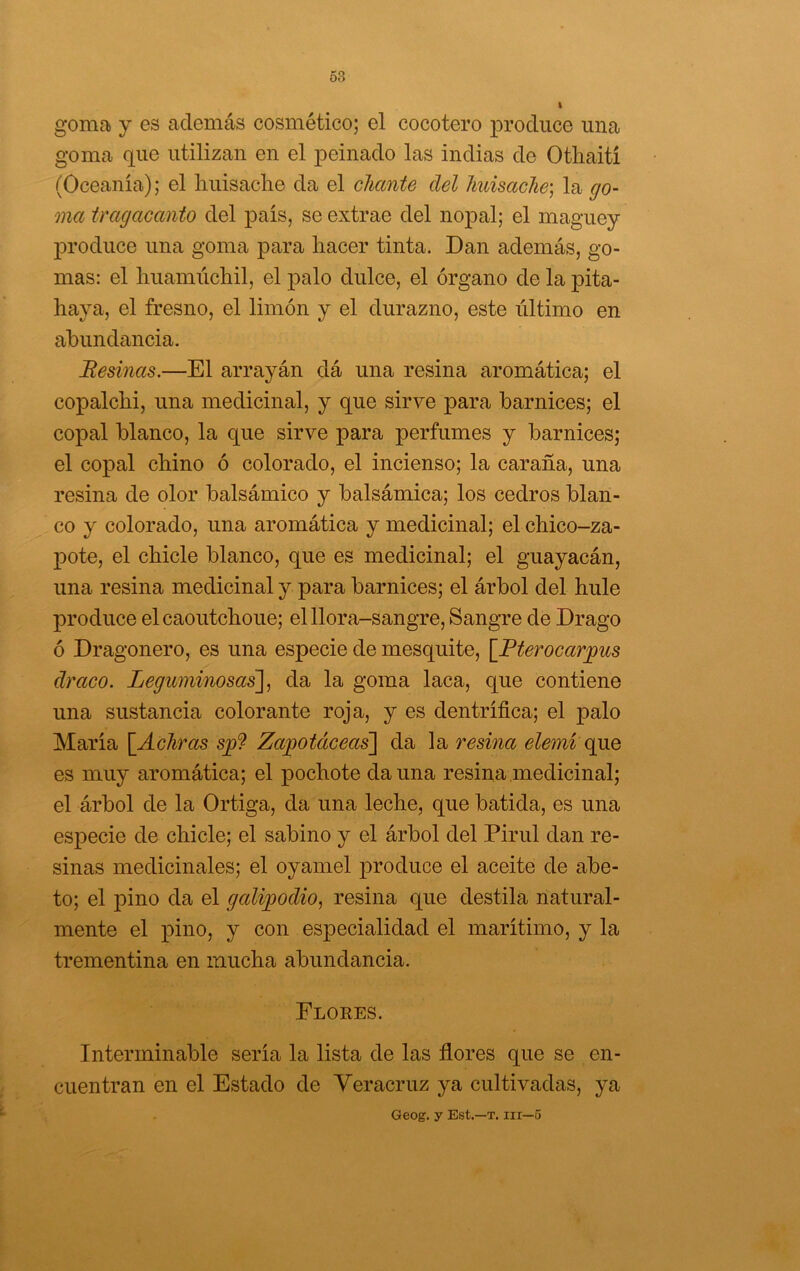 goma j es además cosmético; el cocotero jDrodiice una goma que utilizan en el peinado las indias de Othaití (Oceanía); el liuisaclie da el chante del huisache', la go- ma tragacanto del país, se extrae del nopal; el maguey produce una goma para hacer tinta. Dan además, go- mas: el liuamiichil, el palo dulce, el órgano de la pita- haya, el fresno, el limón y el durazno, este último en abundancia. 'Resinas.—El arrayán dá una resina aromática; el copalchi, una medicinal, y que sirve para barnices; el copal blanco, la que sirve para perfumes y barnices; el copal chino ó colorado, el incienso; la caraña, una resina de olor balsámico y balsámica; los cedros blan- co y colorado, una aromática y medicinal; el chico-za- pote, el chicle blanco, que es medicinal; el guayacán, una resina medicinal y para barnices; el árbol del hule produce elcaoutchoue; el llora-sangre. Sangre de Drago ó Dragonero, es una especie de mesquite, [Pterocar^us draco. Leguminosas], da la goma laca, que contiene una sustancia colorante roja, y es dentrífica; el palo María {Achras sjp9 Zajgotáceas] da la resina elemi q}XQ es muy aromática; el pochote da una resina medicinal; el árbol de la Ortiga, da una leche, que batida, es una especie de chicle; el sabino y el árbol del Pirul dan re- sinas medicinales; el oyamel produce el aceite de abe- to; el pino da el galijgodio, resina que destila natural- mente el pino, y con especialidad el marítimo, y la trementina en mucha abundancia. Flores. Interminable sería la lista de las flores que se en- cuentran en el Estado de Veracruz ya cultivadas, ya Geog. y Est.—T. iir—6