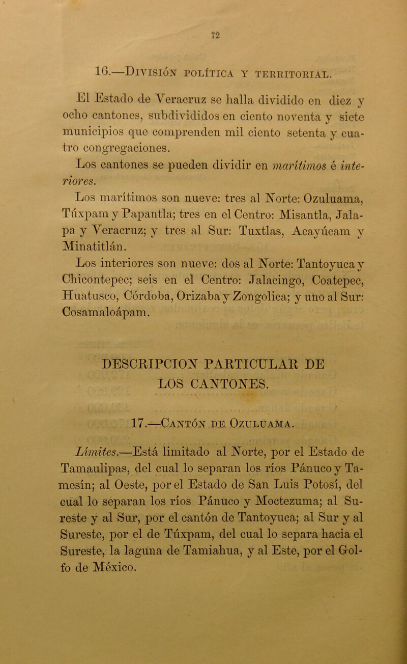 16-—DiA^SIÓN política y TERRITOIIIAL. El Estado de Yeracruz se halla dividido en diez y ocho cantones, siibdivididos en ciento noventa v siete «y municÍ23Íos que comprenden mil ciento setenta y cua- tro congregaciones. Los cantones se pueden dividir en marítimos é inte- riores. Los marítimos son nueve: tres al Ivíorte: Ozuluama, Tiíxpam y Papantla; tres en el Centro: Misantla, Jala- pa y Yeracruz; y tres al Sur: Tuxtlas, Acayúcam y Minatitlán. Los interiores son nueve: dos al IsTorte: Tantoyucay ChicontejDec; seis en el Centro: Jalacingo, Coatepec, Huatusco, Córdoba, Orizaba y Zongolica; y uno al Sur: Cosamaloá^Dam. DESCRIPCION PARTICULAR DE LOS CANTONES. 17.—Cantón de Ozuluama. Limites.—Está limitado al Norte, por el Estado de Tamaulipas, del cual lo separan los ríos Pánuco y Ta- mesín; al Oeste, por el Estado de San Luis Potosí, del cual lo separan los ríos Pánuco y Moctezuma; al Su- reste y al Sur, por el cantón de Tantoyuca; al Sur y al Sureste, por el de Túxpam, del cual lo separa hacia el Sureste, la laguna de Tamiahua, y al Este, por el Grol- fo de México.