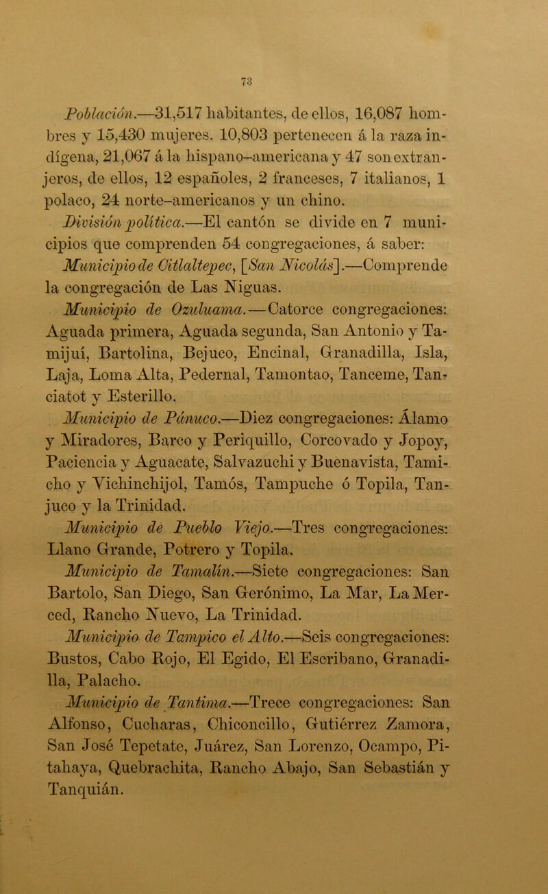 Población.—31,517 habitantes, de ellos, 16,087 hom- bres y 15,430 mujeres. 10,803 pertenecen á la raza in- dígena, 21,067 ála hispano-americana y 47 son extran- jeros, de ellos, 12 españoles, 2 franceses, 7 italianos, 1 polaco, 24 norte-americanos y un chino. División política.—El cantón se divide en 7 muni- cipios que comprenden 54 congregaciones, á saber: Municipio de Oitlaltejpec, [San Nicolíts~\.—Comprende la congregación de Las Niguas. Municipio de Qzuluama.—Catorce congregaciones: Aguada primera. Aguada segunda, San Antonio y Ta- mijuí. Bartolina, Bejuco, Encinal, Grranadilla, Isla, Laja, Loma Alta, Pedernal, Tamontao, Tanceme, Tan? ciatot y Esterillo. Munici'pio de Panuco.—Diez congregaciones: Alamo y Miradores, Barco y Periquillo, Corcovado y Jo^^oy, Paciencia y Aguacate, Salvazuchi y Buenavista, Tami-,. cho y Vichinchijol, Tamós, Tampuche ó Topila, Tan- juco y la Trinidad. Munici])io de Pueblo -Tres congregaciones: Llano Grande, Potrero y Topila. Municijoio de Tamalin.—Siete congregaciones: San Bartolo, San Diego, San Gerónimo, La Mar, La Mer- ced, Rancho Nuevo, La Trinidad. Municipio de Tam])ico el Alto.—Seis congregaciones: Bustos, Cabo Rojo, El Egido, El Escribano, Granadi- lla, Palacho. Munici])io de Tantima.—Trece congregaciones: San Alfonso, Cucharas, Chiconcillo, Gutiérrez Zamora, San José Tepetate, Juárez, San Lorenzo, Ocampo, Pi- tahaya, Quebrachita, Rancho Abajo, San Sebastián y Tanquián.