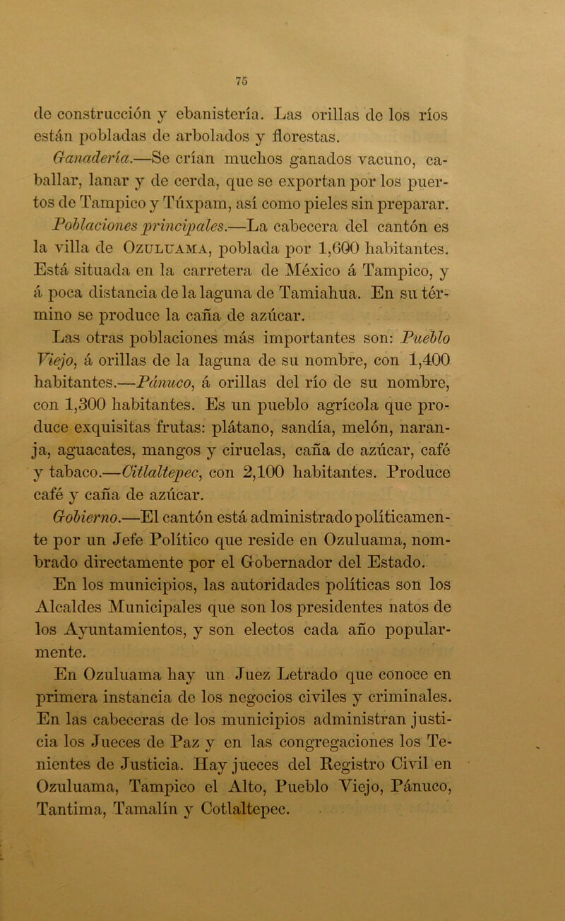 de construcción y ebanistería. Las orillas de los ríos están pobladas de arbolados y florestas. G-anadería.—Se crían muclios ganados vacuno, ca- ballar, lanar y de cerda, que se exportan por los puer- tos de Tampico y Tiíxpam, así como pieles sin preparar. Poblaciones principales.—La cabecera del cantón es la villa de Ozuluama, poblada por 1,600 habitantes. Está situada en la carretera de México á Tampico, y á poca distancia de la laguna de Tamiahua. En su télv mino se produce la caña de azúcar. Las otras poblaciones más importantes son: Pueblo Viejo, á orillas de la laguna de su nombre, con 1,400 habitantes.—Pánuco, á orillas del río de su nombre, con 1,300 habitantes. Es un pueblo agrícola que pro- duce exquisitas frutas: plátano, sandía, melón, naran- ja, aguacates, mangos y ciruelas, caña de azúcar, café y tabaco.—CiÜaltepec, con 2,100 habitantes. Produce café y caña de aziícar. Gobierno.—El cantón está administrado poli ticamen- te por un Jefe Político que reside en Ozuluama, nom- brado directamente por el Grobernador del Estado. En los municipios, las autoridades políticas son los Alcaldes Municipales que son los presidentes hatos de los Ayuntamientos, y son electos cada año popular- mente. En Ozuluama hay un Juez Letrado que conoce en primera instancia de los negocios civiles y criminales. En las cabeceras de los municipios administran justi- cia los Jueces de Paz y en las congregaciones los Te- nientes de Justicia. Hay jueces del Registro Civil en Ozuluama, Tampico el Alto, Pueblo Viejo, Pánuco, Tantima, Tamalín y Cotlaltepec.