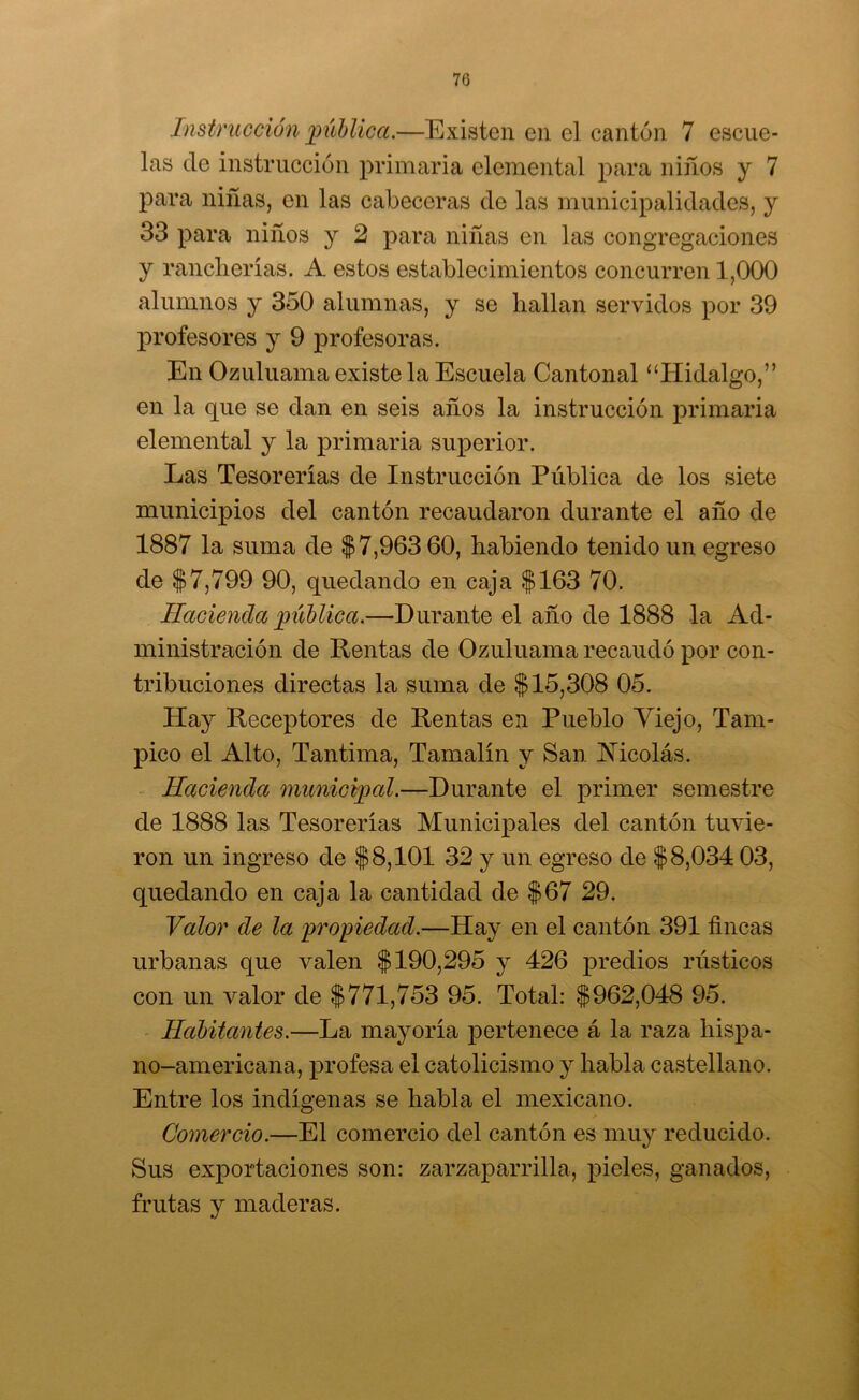 Instrucción pública.—Existen en el cantón 7 escue- las de instrucción primaria elemental para niños y 7 para niñas, en las cabeceras de las municipalidades, y 33 para niños y 2 para niñas en las congregaciones y rancherías. A estos establecimientos concurren 1,000 alumnos y 350 alumnas, y se hallan servidos por 39 profesores y 9 j)rofesoras. En Ozuluama existe la Escuela Cantonal ‘‘Hidalgo,” en la que se dan en seis años la instrucción primaria elemental y la primaria superior. Las Tesorerías de Instrucción Pública de los siete municipios del cantón recaudaron durante el año de 1887 la suma de $7,963 60, habiendo tenido un egreso de $7,799 90, quedando en caja $163 70. Hacienda pública.—Durante el año de 1888 la Ad- ministración de Rentas de Ozuluama recaudó por con- tribuciones directas la suma de $15,308 05. Hay Receptores de Rentas en Pueblo Viejo, Tam- pico el Alto, Tantima, Tamalín y San Mcolás. Hacienda municipal.—Durante el primer semestre de 1888 las Tesorerías Municipales del cantón tuvie- ron un ingreso de $8,101 32 y un egreso de $8,034 03, quedando en caja la cantidad de $67 29. Valor de la propiedad.—Hay en el cantón 391 fincas urbanas que valen $190,295 y 426 predios rústicos con un valor de $771,753 95. Total: $962,048 95. Habitantes.—La mayoría pertenece á la raza hispa- no-americana, profesa el catolicismo y habla castellano. Entre los indígenas se habla el mexicano. Comercio.—El comercio del cantón es muy reducido. Sus exportaciones son: zarzaparrilla, pieles, ganados, frutas y maderas.