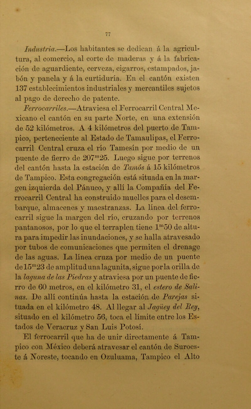 Inclustria.—Los liabitantes se dedican á la agricul- tura, al comercio, al corte de maderas y á la fabrica- ción de aguardiente, cerveza, cigarros, estampados, ja- bón y panela y á la curtiduría. En el cantón existen 137 establecimientos industriales y mercantiles sujetos al pago de derecho de j)atente. Ferrocarriles.—Atraviesa el Ferrocarril Central Me- xicano el cantón en su parte l^orte, en una extensión de 52 kilómetros. A 4 kilómetros del puerto de Tam- pico, perteneciente al Estado de Tamaulipas, el Ferro- carril Central cruza el río Tamesín por medio de un puente de fierro de 207“25. Luego sigue por terrenos del cantón hasta la estación de Tamós á 15 kilómetros de Tampico. Esta congregación está situada en la mar- gen izquierda del Panuco, y allí la Compañía del Fe- rrocarril Central ha construido muelles para el desem- barque, almacenes y maestranzas. La línea del ferro- carril sigue la margen del río, cruzando por terrenos pantanosos, por lo que el terraplén tiene 1“50 de altu- ra para impedir las inundaciones, y se halla atravesado por tubos de comunicaciones que permiten el drenage de las aguas. La línea cruza por medio de un puente del5“23 de amplitud una lagunita, sigue por la orilla de la laguna de las Piedras y atraviesa por un puente de fie- rro de 60 metros, en el kilómetro 31, el estero de Sali- nas. De allí continúa hasta la estación de Parejas si- tuada en el kilómetro 48. Al llegar al Jagüey del Bey.¡ situado en el kilómetro 56, toca el límite entre los Es- tados de Yeracruz y San Luis Potosí. El ferrocarril que ha de unir directamente á Tam- pico con México deberá atravesar el cantón de Suroes- te á IN’oreste, tocando en Ozuluama, Tampico el Alto
