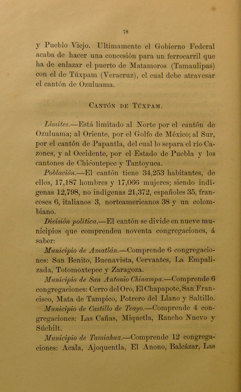 y Pueblo Viejo. Ultimamente el Gobierno Federal acaba de hacer una concesión para un ferrocarril que ha de enlazar el puerto de Matamoros (Tamaulipas) con el de Túxpam (Veracruz), el cual debe atravesar el cantón de Ozuluama. Cantók de Túxpam. Limites.—Está limitado al ISTorte por el cantón de Ozuluama; al Oriente, por el Golfo de México; al Sur, y por el cantón de Papantla, del cual lo separa el río Ca- zones, y al -Occidente, jDor el Estado de Puebla y los cantones de Chicontepec y Tantoyuca. Población.—El cantón tiene 34,253 habitantes, de ellos, 17,187 hombres y 17,066 mujeres; siendo indí- genas 12,798, no indígenas 21,372, españoles 35, fran- ceses 6, italianos 3, norteamericanos 38 y un colom- biano. División jpolitica.—El cantón se divide en nueve mu- nicipios que comprenden noventa congregaciones, á saber: Municipio de Amatlán.—QompvQná.Q 6 congregacio- nes: San Benito, Buenavista, Cervantes, La Empali- zada, Totomoxtepec y Zaragoza. Municipio de San Antonio Chinampa.—Comprende 6 congregaciones: Cerro del Oro, El Chapapote, San Fran- cisco, Mata de Tampico, Potrero del Llano y Saltillo. Municipio de Castillo de Teaijo.—Comprende 4 con- gregaciones: Las Cañas, Miquetla, Rancho T*7uevo y Súchilt. Municipio de Tamialiua.—Comprende 12 congrega- ciones: Acala, Ajoquentla, El Anono, Balcázar, Las