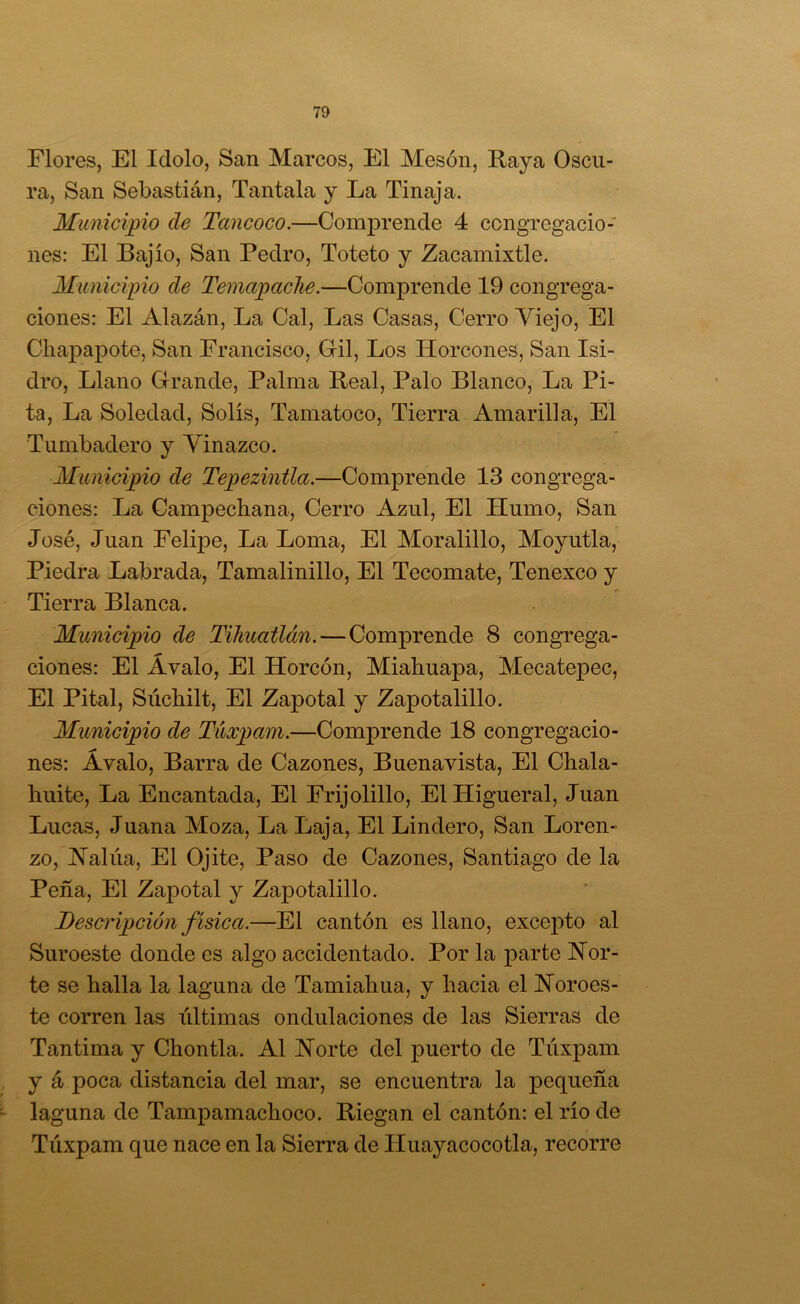 Flores, El Idolo, San Marcos, El Mesón, Raya Oscu- ra, San Sebastián, Tañíala y La Tinaja. Municipio de Tancoco.—Comprende 4 congregacio- nes: El Bajío, San Pedro, Toteto y Zacamixtle. Municipio de Temapaclie.—Comprende 19 congrega- ciones: El Alazán, La Cal, Las Casas, Cerro Yiejo, El Cliapaj)ote, San Francisco, Gil, Los Horcones, San Isi- dro, Llano Grande, Palma Real, Palo Blanco, La Pi- ta, La Soledad, Solís, Tamatoco, Tierra Amarilla, El Tumbadero y Vinazco. Municipio de TepezinÜa.—Comprende 13 congrega- ciones: La Campechana, Cerro Azul, El Humo, San José, Juan Felipe, La Loma, El Moralillo, Moyutla, Piedra Labrada, Tamalinillo, El Tecomate, Tenexco y Tierra Blanca. Municipio de Tilmatlán.—Comprende 8 congTega- ciones: El Avalo, El Horcón, Miahuapa, Mecatepec, El Pital, Súchilt, El Zapotal y Zapotalillo. Municipio de Túxpam.—Comprende 18 congregacio- nes: Avalo, Barra de Cazones, Buenavista, El Chala- huite. La Encantada, El Frijolillo, El Higueral, Juan Lucas, Juana Moza, La Laja, El Lindero, San Loren- zo, Halúa, El Ojite, Paso de Cazones, Santiago de la Peña, El Zapotal y Zapotalillo. Descripción física.—El cantón es llano, excepto al Suroeste donde es algo accidentado. Por la parte Hor- te se halla la laguna de Tamiahua, y hacia el JSToroes- te corren las iiltimas ondulaciones de las Sierras de Tantima y Chontla. Al Horte del puerto de Túxpam y á poca distancia del mar, se encuentra la pequeña laguna de Tampamachoco. Riegan el cantón: el río de Túxpam que nace en la Sierra de Huayacocotla, recorre