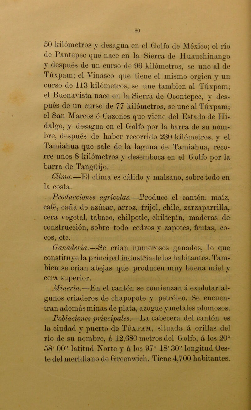 50 kilómetros y desagua en el Golfo de México; el río de Pantepec que nace en la Sierra de Huauchinango y después de un curso de 96 kilómetros, se une al de Túxpam; el Yinasco que tiene el mismo orgien y un curso de 113 kilómetros, se une también al Túxpam; el Buenavista nace en la Sierra de Ocontepec, y des- pués de un curso de 77 kilómetros, se une al Túxpam; el San Marcos ó Cazones que viene del Estado de Hi- dalgo, y desagua en el Golfo por la barra de su nom- bre, después de haber recorrido 230 kilómetros, y el Tamiahua que sale de la laguna de Tíimiahua, reco- rre unos 8 kilómetros y desemboca en el Golfo por la barra de Tangüijo. Clima.—El clima es cálido y malsano, sobre todo en la costa. Producciones agrícolas.—Produce el cantón: maíz, café, caña de azúcar, arroz, frijol, chile, zarzaparrilla, cera vegetal, tabaco, chilpotle, chiltepín, maderas de construcción, sobre todo cedros y zapotes, frutas, co- cos, etc. Ganadei'ía.—^Q crían numerosos ganados, lo que constituye la principal industíúadelos habitantes. Tam- bién se crían abejas que producen muy buena miel y cera superior. Minería.—En el cantón se comienzan á explotar al- gunos criaderos de chapopote y petróleo. Se encuen- tran además minas de plata, azogue y metales plomosos. Poblaciones jymnci'pales.—La cabecera del cantón es la ciudad y puerto de Túxpam, situada á orillas del río de su nombre, á 12,680 metros del Golfo, á los 20° 58' 00 latitud ISTorte y á los 97° 18' 30 longitud Oes- te del meridiano de Greenwich. Tiene 4,700 habitantes.