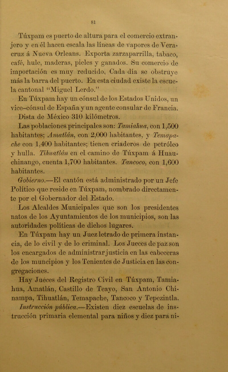 Túxpam es puerto de altura para el comercio extran- jero y en él liacen escala las líneas de vapores de Vera- cruz á jS^ueva Orleans. Exporta zarzaparrilla, tabaco, café, hule, maderas, pieles y ganados. Su comercio de importación es muy reducido. Cada día se obstruye más la barra del puerto. En esta ciudad existe la escue- la cantonal “Miguel Lerdo.” En Túxpam hay un cónsul de los Estados Unidos, un vice-cónsul de España y un agente consular de Francia. Dista de México 310 kilómetros. Las poblaciones principales son: Tamiahua, con 1,500 habitantes; AmaÜcm^ con 2,000 habitantes, y Temaba- che con 1,400 habitantes; tienen criaderos de petróleo y hulla. TihuaÜán en el camino de Túxpam á Huau- chinango, cuenta 1,700 habitantes. Tancoco, con 1,600 habitantes. Gobierno.—El cantón está administrado por un Jefe Político que reside en Túxpam, nombrado directamen- te por el Grobernador del Estado. Los Alcaldes Municipales que son los presidentes natos de los Ayuntamientos de los munici]3Íos, son las autoridades ]3olíticas de dichos lugares. En Túxpam hay un Juez letrado de primera instan- cia, de lo civil y de lo criminal. Los Jueces de paz son los encargados de administrar justicia en las cabeceras de los muncipios y los Tenientes de Justicia en las con- gTegaciones. Hay Juéces del Registro Civil en Túxpam, Tamia- hua, Amatlán, Castillo de Teayo, San Antonio Chi- nampa, Tihuatlán, Temapache, Tancoco y Tepezintla. Instrucción bíblica.—Existen diez escuelas de ins- trucción primaria elemental para niños y diez para ni-