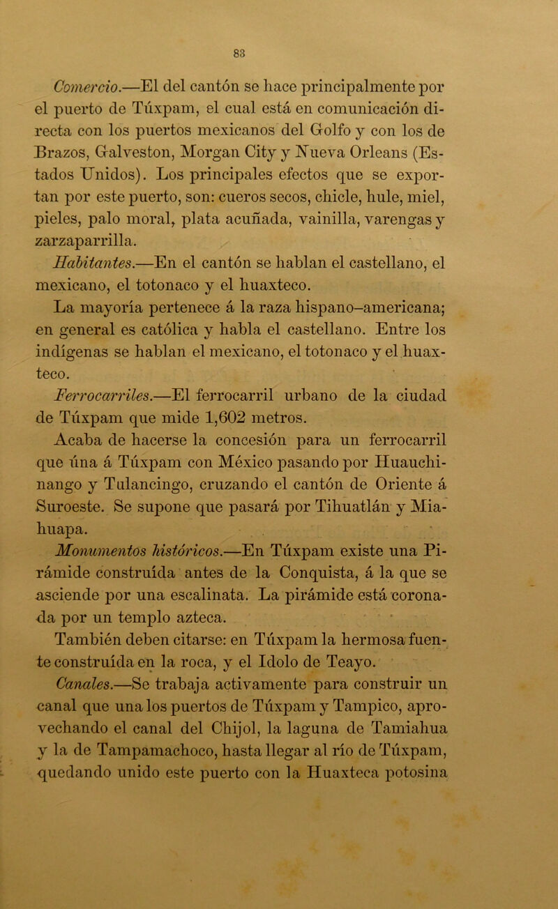 Comercio.—El del cantón se hace principalmente por el puerto de Túxpam, el cual está en comunicación di- recta con los puertos mexicanos del Golfo y con los de Brazos, Gal ves ton, Morgan City y IN'ueva Orleans (Es- tados Unidos). Los principales efectos que se expor- tan por este puerto, son: cueros secos, chicle, hule, miel, pieles, palo moral, plata acuñada, vainilla, varengas y zarzaparrilla. Habitantes.—En el cantón se hablan el castellano, el mexicano, el totonaco y el huaxteco. La mayoría pertenece á la raza hispano-americana; en general es católica y habla el castellano. Entre los indígenas se hablan el mexicano, el totonaco y el huax- teco. Ferrocarriles.—El ferrocarril urbano de la ciudad de Túxpam que mide 1,602 metros. Acaba de hacerse la concesión para un ferrocarril que lina á Túxpam con México pasando por Huauchi- nango y Tulancingo, cruzando el cantón de Oriente á Suroeste. Se supone que pasará por Tihuatlán y Mia- huapa. . • Monumentos históricos.—En Túxpam existe una Pi- rámide construida antes de la Conquista, á la que se u^sciende ]3or una escalinata. La pirámide está corona- da por un temj)lo azteca. ; También deben citarse: en Túxpam la hermosa fuen- te construida en la roca, y el Idolo de Teayo. Canales.—Se trabaja activamente para construir un canal que una los puertos de Túxpam y Tampico, apro- vechando el canal del Chijol, la laguna de Tamiahua y la de Tampamachoco, hasta llegar al río de Túxpam, quedando unido este puerto con la Huaxteca potosina