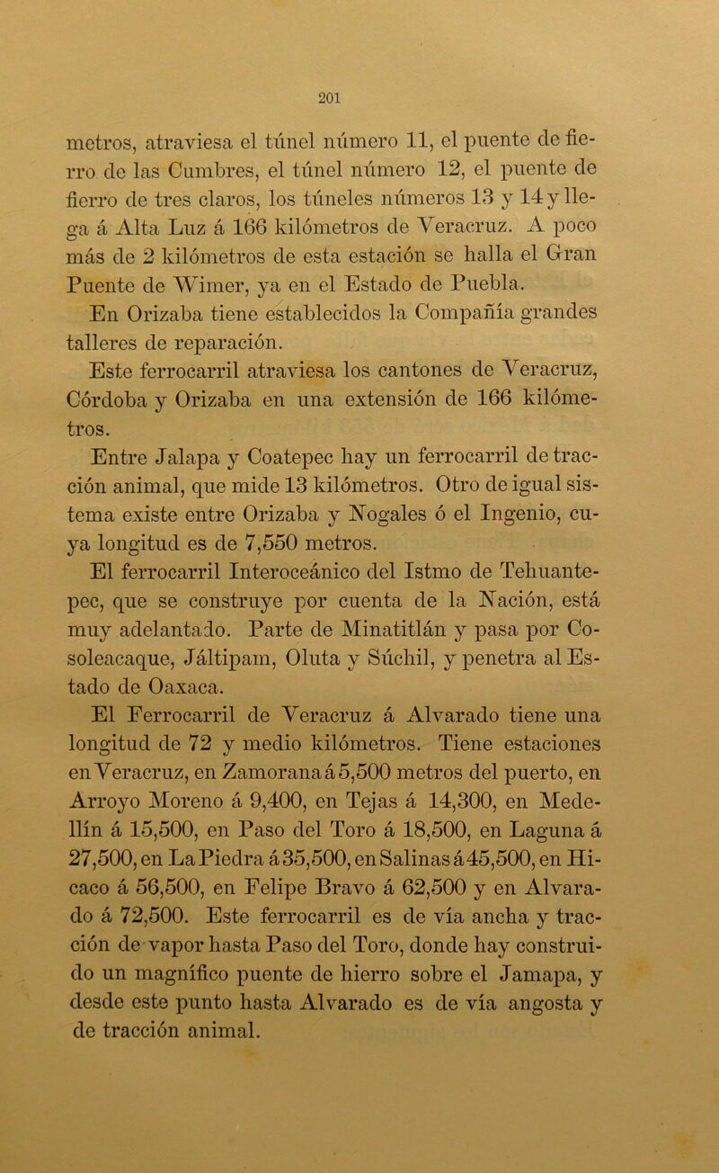 metros, atraviesa el túnel número 11, el puente de fie- rro de las Cumbres, el túnel niimero 12, el puente de fierro de tres claros, los túneles números 13 y 14 y lle- ga á Alta Luz á 166 kilómetros de Veracruz. A poco más de 2 kilómetros de esta estación se halla el Grran Puente de Wimer, ya en el Estado de Puebla. En Orizaba tiene establecidos la Compañía grandes talleres de reparación. Este ferrocarril atraviesa los cantones de Veracruz, Córdoba y Orizaba en una extensión de 166 kilóme- tros. Entre Jalapa y Coatepec hay un ferrocarril detrac- ción animal, que mide 13 kilómetros. Otro de igual sis- tema existe entre Orizaba y Vogales ó el Ingenio, cu- ya longitud es de 7,550 metros. El ferrocarril Interoceánico del Istmo de Tehuante- pec, que se construye por cuenta de la Nación, está muy adelantado. Parte de Minatitlán y pasa por Co- soleacaque, Jáltipam, Oluta y Súchil, y penetra al Es- tado de Oaxaca. El Ferrocarril de Veracruz á Alvarado tiene una longitud de 72 y medio kilómetros. Tiene estaciones en Veracruz, en Zamoranaá 5,500 metros del puerto, en Arroyo Moreno á 9,400, en Tejas á 14,300, en Mede- llín á 15,500, en Paso del Toro á 18,500, en Laguna á 27,500, en LaPiedra á35,500, en Salinas á45,500, en Hi- caco á 56,500, en Felipe Bravo á 62,500 y en Alvara- do á 72,500. Este ferrocarril es de vía ancha y trac- ción de vapor hasta Paso del Toro, donde hay construi- do un magnífico puente de hierro sobre el Jamapa, y desde este punto hasta Alvarado es de vía angosta y de tracción animal.