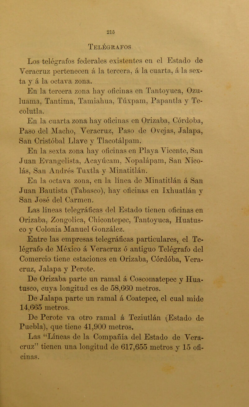 Telégrafos Los telégrafos federales existentes en el Estado de Veracriiz pertenecen á la tercera, á la cuarta, á la sex- ta y á la octava zona. En la tercera zona hay oficinas en Tantoyuca, Ozu- liiania, Tantima, Tamiahiia, Túxpam, Papantla y Te- colutla. En la cuarta zona hay oficinas en Orizaba, Córdoba, Paso del Macho, Yeracruz, Paso de Ovejas, Jalapa, San Cristóbal Llave y Tlacotálpam. En la sexta zona hay oficinas en Playa Vicente, San Juan Evangelista, Acayúcam, Yopalápam, San Mco- lás, San Andrés Tuxtla y Minatitlán. En la octava zona, en la línea de Minatitlán á San Juan Bautista (Tabasco), hay oficinas en Ixhuatlán y San José del Carmen. Las líneas telegráficas del Estado tienen oficinas en Orizaba, Zongolica, Chicontepec, Tantoyuca, Huatus- co y Colonia Manuel Gronzález. Entre las empresas telegráficas particulares, el Te- légrafo de México á Yeracruz ó antiguo Telégrafo del Comercio tiene estaciones en Orizaba, Córdóba, Yera- cruz, Jalapa y Pero te. De Orizaba parte un ramal á Coscomatepec y Hua- tusco, cuya longitud es de 58,660 metros. De Jalapa parte un ramal á Coatepec, el cual mide 14,665 metros. De Perote va otro ramal á Teziutlán (Estado de Puebla), que tiene 41,900 metros. Las “Líneas de la Compañía del Estado de Yera- cruz” tienen una longitud de 617,655 metros y 15 ofi- cinas.