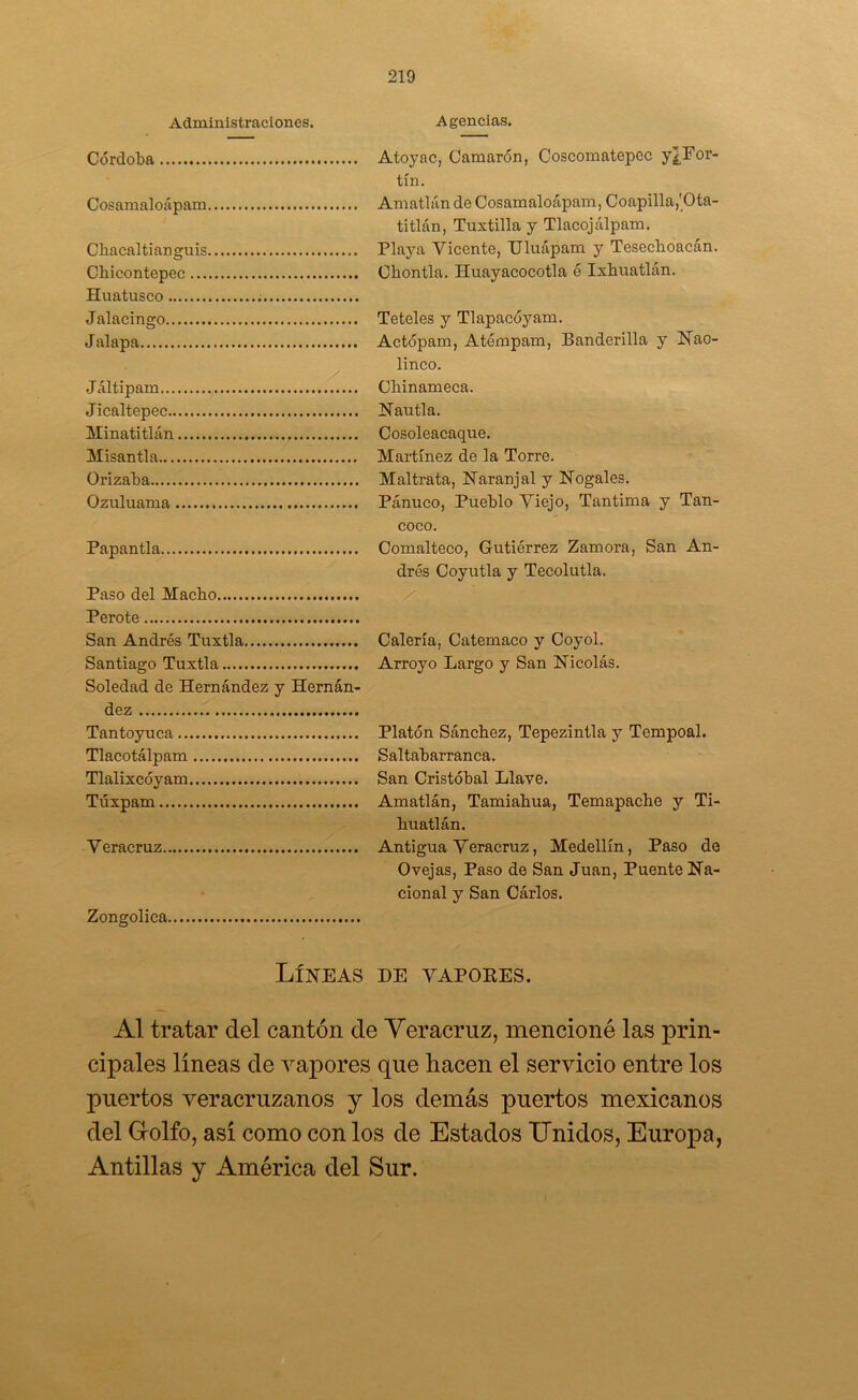 Administraciones. Agencias. Córdoba Cosamaloápam Cbacaltianguis Chicontepec Huatusco Jalacingo Jalapa Jáltipam f..... Jicaltepec Minatitlán Misantla ürizaba Ozuluama Papantla Paso del Macho Perote San Andrés Tuxtla Santiago Tuxtla Soledad de Hernández y Hernán- dez Tantoyuca Tlacotálpam Tlalixcóyam Túxpam Veracruz Zongolica. Atoyac, Camarón, Coscomatepec y¿For- tín. Amatlán de Cosamaloápam, Coapilla,'Ota- titlán, Tuxtilla y Tlacojálpam. Playa Vicente, Uluápam y Tesechoacán. Chontla. Huayacocotla é Ixhuatlán. Teleles y Tlapacóyam. Actópam, Atémpam, Banderilla y Hao- linco. Chinameca. Hautla. Cosoleacaque. Martínez de la Torre. Maltrata, Naranjal y Nogales. Pánuco, Pueblo Viejo, Tan tima y Tan- coco. Comalteco, Gutiérrez Zamora, San An- drés Coyutla y Tecolutla. Calería, Catemaco y Coyol. Arroyo Largo y San Nicolás. Platón Sánchez, Tepezintla y Tempoal. Saltabarranca. San Cristóbal Llave. Amatlán, Tamiahua, Temapache y Ti- huatlán. Antigua Veracruz, Medellín, Paso de Ovejas, Paso de San Juan, Puente Na- cional y San Cárlos. Líneas de vapoees. Al tratar del cantón de Veracruz, mencioné las prin- cipales líneas de vapores que hacen el servicio entre los puertos veracruzanos y los demás puertos mexicanos del Golfo, así como con los de Estados Unidos, Europa, Antillas y América del Sur.