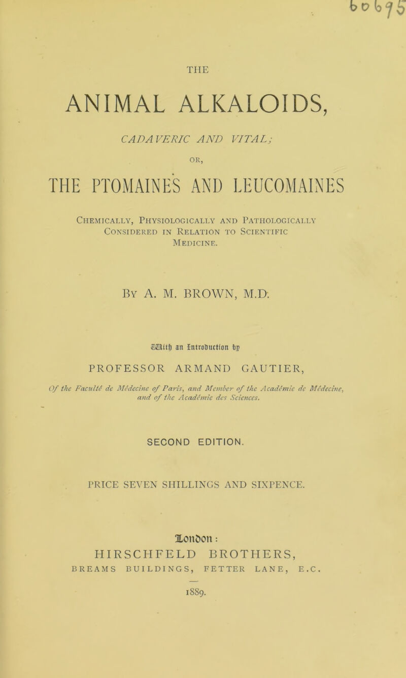 THE ANIMAL ALKALOIDS, CADAVERIC AND VITAL; OR, THE PTOMAINES AND LEUCOMAINES Chemicaixy, Physiologicalta' and PATIIOLOGICAI.IA' Considered in Relation to Scientikic Medicine. By a. M. brown, M.D. iCffilitf) an IntroUiiction 6p PROFESSOR ARMANI) GAUTIER, Of the Facultd de Medecinc of Paris, and Member of the Academic dc Medecine, and of the Academic dcs Sciences. SECOND EDITION. PRICE SEVEN SHILLINGS AND SINPENCE. ILonCton: HIRSCHFELD BROTLIERS, BREAMS BUILDINGS, FETTER LANE, E.C. 1889.