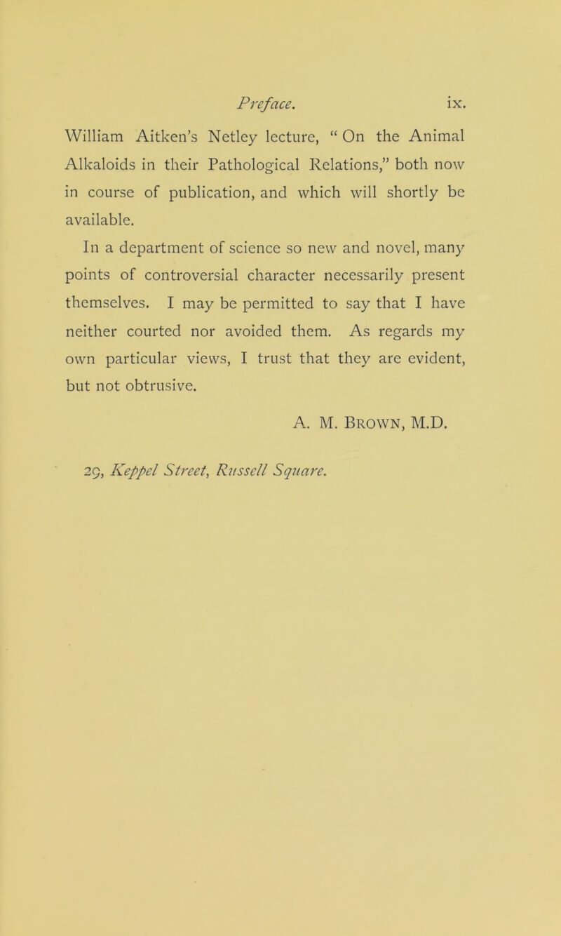 William Aitken’s Netlcy lecture, “ On the Animal Alkaloids in their Pathological Relations,” both now in course of publication, and which will shortly be available. In a department of science so new and novel, many points of controversial character necessarily present themselves. I may be permitted to say that I have neither courted nor avoided them. As regards my own particular views, I trust that they are evident, but not obtrusive. A. M. Brown, M.D. 29, Keppel Street^ Russell Square.