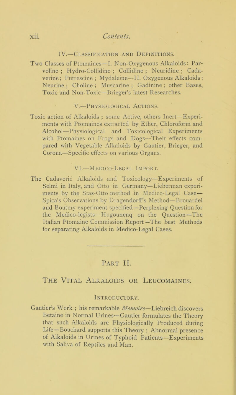 IV.—Classification and Definitions. Two Classes of Ptomaines—I. Non-Oxygenous Alkaloids: Par- voline ; Hydro-Collidine ; Collidine ; Neuridine ; Cada- verine; Putrescine ; Mydaleine—II. Oxygenous Alkaloids : Neurine ; Choline ; Muscarine ; Gadinine ; other Bases, Toxic and Non-Toxic—Brieger’s latest Researches. V. —Physiological Actions. Toxic action of Alkaloids ; some Active, others Inert—Experi- ments with Ptomaines extracted by Ether, Chloroform and Alcohol—Physiological and Toxicological Experiments with Ptomaines on Frogs and Dogs—Their effects com- pared with Vegetable Alkaloids by Gautier, Brieger, and Corona—Specific effects on various Organs. VI. —Medico-Legal Import. The Cadaveric Alkaloids and Toxicology—Experiments of Selmi in Italy, and Otto in Germany—Lieberman experi- ments by the Stas-Otto method in Medico-Legal Case— Spica’s Observations by Dragendorff’s Method—Brouardel and Boutmy experiment specified—Perplexing Question for the Medico-legists—Hugounenq on the Question—The Italian Ptomaine Commission Report—The best Methods for separating Alkaloids in Medico-Legal Cases. Part II. The Vital Alkaloids or Leucomaines. Introductory. Gautier’s Work ; his remarkable Meinoirc—Liebreich discovers Betaine in Normal Urines—Gautier formulates the Theory that such Alkaloids are Physiologically Produced during Life—Bouchard supports this Theory ; Abnormal presence of Alkaloids in Urines of Typhoid Patients—Experiments with Saliva of Reptiles and Man.