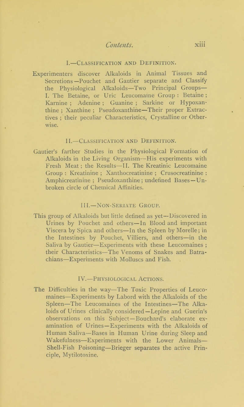 I.—Classification and Definition. Experimenters discover Alkaloids in Animal Tissues and Secretions —Pouchet and Gautier separate and Classify the Physiological Alkaloids—Two Principal Groups— I. The Betaine, or Uric Leucomame Group : Betaine ; Karnine ; Adenine ; Guanine ; Sarkine or Hypoxan- thine ; Xanthine ; Pseudoxanthine—Their proper Extrac- tives ; their peculiar Characteristics, Crystalline or Other- wise. II.—Classification and Definition. Gautier’s farther Studies in the Physiological B'ormation of Alkaloids in the Living Organism--His experiments with Fresh Meat; the Results—II. The Kreatinic Leucomaine Group : Kreatinine ; Xanthocreatinine ; Crusocreatinine : Amphicreatinine ; Pseudo.xanthine; undefined Bases —Un- broken circle of Chemical Affinities. 111.—Non-Seriate Group. This group of Alkaloids but little defined as yet—Discovered in Urines by Pouchet and others—In Blood and important Viscera by Spica and others—In the Spleen by hlorelle; in the Intestines by Pouchet, Villiers, and others—in the Saliva by Gautier—Experiments with these Leucomaines ; their Characteristics—The Venoms of Snakes and Batra- chians—Experiments with Molluscs and Fish. IV.—Physiological Actions. The Difficulties in the way—The Toxic Properties of Leuco- maines—Experiments by Labord with the Alkaloids of the Spleen—The Leucomaines of the Intestines—The Alka- loids of Urines clinically considered—Lepine and Guerin’s observations on this Subject —Bouchard’s elaborate ex- amination of Urines—Experiments with the Alkaloids of Human Saliva—Bases in Human Urine during Sleep and Wakefulness—Experiments with the Lower Animals— Shell-Fish Poisoning—Brieger separates the active Prin- ciple, Mytilotoxine.