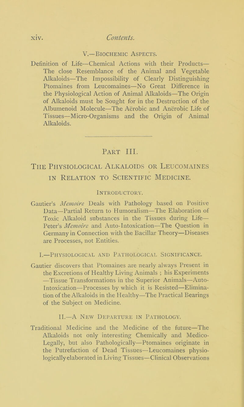 V.—Biochemic Aspects. Definition of Life—Chemical Actions with their Products— The close Resemblance of the Animal and Vegetable Alkaloids—The Impossibility of Clearly Distinguishing Ptomaines from Leucomaines—No Great Difference in the Physiological Action of Animal Alkaloids—The Origin of Alkaloids must be Sought for in the Destruction of the Albumenoid Molecule—The Aerobic and Anerobic Life of Tissues—Micro-Organisms and the Origin of Animal Alkaloids. Part III. The Physiological Alkaloids or Leucomaines IN Relation to Scientific Medicine. Introductory. Gautier’s Memoire Deals with Pathology based on Positive Data—Partial Return to Humoralism—The Elaboration of Toxic Alkaloid substances in the Tissues during Life— Peter’s Memoire and Auto-Intoxication—The Question in Germany in Connection with the Bacillar Theory—Diseases are Processes, not Entities. I.—Physiological and Pathological Significance. Gautier discovers that Ptomaines are nearly always Present in the Excretions of Healthy Living Animals ; his Experiments —Tissue Transformations in the Superior Animals—Auto- intoxication—Processes by which it is Resisted—Elimina- tion of the Alkaloids in the Healthy—The Practical Bearings of the Subject on Medicine. IL—A New Departure in P.vthology. Traditional Medicine and the Medicine of the future—The Alkaloids not only interesting Chemically and Medico- Legally, but also Pathologically—Ptomaines originate in the Putrefaction of Dead Tissues—Leucomaines physio- logicallyelaborated in Living Tissues—Clinical Observations