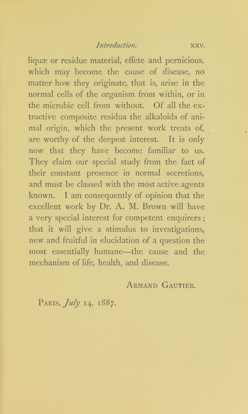 liquae or residue material, effete and pernicious, which may become the cause of disease, no matter how they originate, that is, arise in the normal cells of the organism from within, or in the microbic cell from without. Of all the ex- tractive composite residua the alkaloids of ani- mal origin, which the present work treats of, are worthy of the deepest interest. It is only now that they have become familiar to us. They claim our special study from the fact of their constant presence in normal secretions, and must be classed with the most active agents known. I am consequently of opinion that the excellent work by Dr. A. M. Brown will have a very special interest for competent enquirers ; that it will give a stimulus to investigations, new and fruitful in elucidation of a question the most essentially humane—the cause and the mechanism of life, health, and disease. Armand Gautier. Paris, 14, 1887.