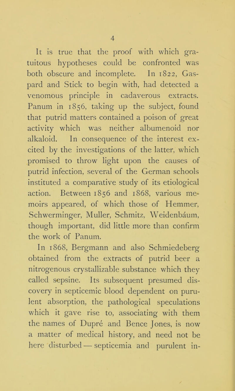 It is true that the proof with which gra- tuitous hypotheses could be confronted was both obscure and incomplete. In 1822, Gas- pard and Stick to begin with, had detected a venomous principle In cadaverous extracts. Panum In 1856, taking up the subject, found that putrid matters contained a poison of great activity which was neither albumenoid nor alkaloid. In consequence of the Interest ex- cited by the Investigations of the latter, which promised to throw light upon the causes of putrid infection, several of the German schools instituted a comparative study of Its etiological action. Between 1856 and 1868, various me- moirs appeared, of which those of Hemmer, Schwerminger, Muller, Schmitz, Weldenbaum, though important, did little more than confirm the work of Panum. In 1868, Bergmann and also Schmiedeberg obtained from the extracts of putrid beer a nitrogenous crystalllzable substance which they called sepsine. Its subsequent presumed dis- covery In septicemic blood dependent on puru- lent absorption, the pathological speculations which It gave rise to, associating with them the names of Dupre and Bence Jones, Is now a matter of medical history, and need not be here disturbed — septicemia and purulent in-