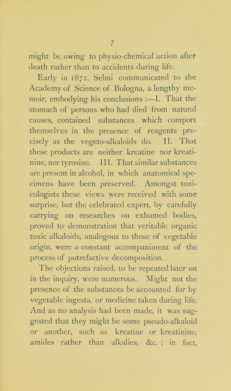 might be owing to physio-chemical action after death rather than to accidents during life. Early in 1872, Selmi communicated to the Academy of Science of Bologna, a lengthy me- moir, embodying his conclusions :—I. That the stomach of persons who had died from natural causes, contained substances which comport themselves in the presence of reagents pre- cisely as the vegeto-alkaloids do. II. That these products are neither kreatine nor kreati- nine, nor tyrosine. III. That similar substances are present in alcohol, in which anatomical spe- cimens have been preserved. Amongst toxi- cologists these views were received with some surprise, but the celebrated expert, by carefully carrying on researches on exhumed bodies, proved to demonstration that veritable organic toxic alkaloids, analogous to those of vegetable origin, were a constant accompaniment of the process of putrefactive decomposition. The objections raised, to be repeated later on in the inquiry, were numerous. Might not the presence of the substances be accounted for by vegetable ingesta, or medicine taken during life. And as no analysis had been made, it was sug- gested that they might be some pseudo-alkaloid or another, such as kreatine or kreatinine, amides rather than alkalies, &c. : in fact,