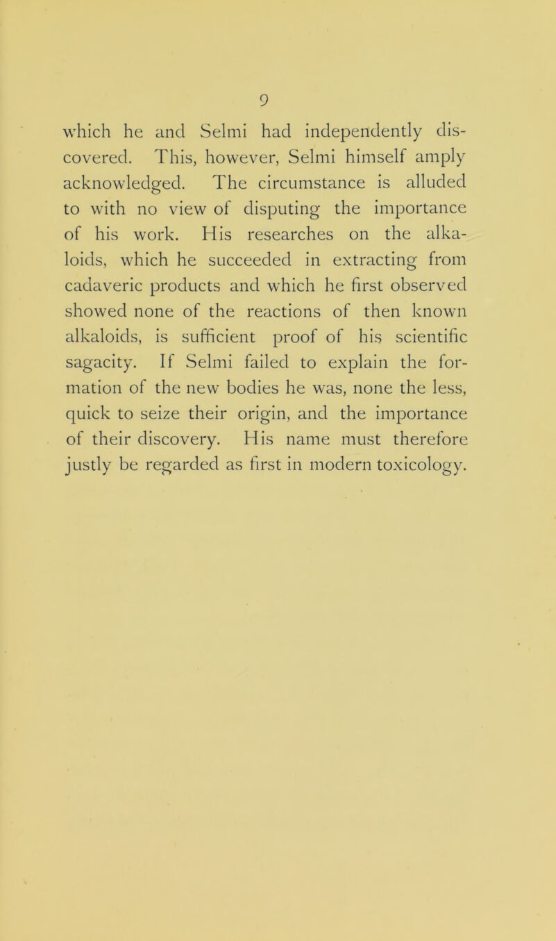 which he and Selmi had independently dis- covered. This, however, Selmi himself amply acknowledged. The circumstance is alluded to with no view of disputing the importance of his work. His researches on the alka- loids, which he succeeded in extracting from cadaveric products and which he first observed showed none of the reactions of then known alkaloids, is sufficient proof of his scientific sagacity. If Selmi failed to explain the for- mation of the new bodies he was, none the less, quick to seize their origin, and the importance of their discovery. His name must therefore justly be regarded as first in modern toxicology.