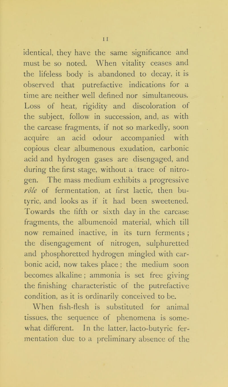 identical, they have the same significance and must be so noted. When vitality ceases and the lifeless body is abandoned to decay, it is observed that putrefactive indications for a time are neither well defined nor simultaneous. Loss of heat, rigidity and discoloration ol the subject, follow in succession, and, as with the carcase fragments, if not so markedly, soon acquire an acid odour accompanied with copious clear albumenous exudation, carbonic acid and hydrogen gases are disengaged, and during the first stage, without a trace of nitro- gen. The mass medium exhibits a progressive role of fermentation, at first lactic, then bu- tyric, and looks as if it had been sweetened. Towards the fifth or sixth day in the carcase fragments, the albumenoid material, which till now remained inactive, in its turn ferments ; the disengagement of nitrogen, sulphuretted and phosphoretted hydrogen mingled with car- bonic acid, now takes place ; the medium soon becomes alkaline; ammonia is set free giving the finishing characteristic of the putrefactive condition, as it is ordinarily conceived to be. When fish-fiesh is substituted for animal tissues, the sequence of phenomena is some- what different. In the latter, lacto-butyric fer- mentation due to a preliminary absence of the