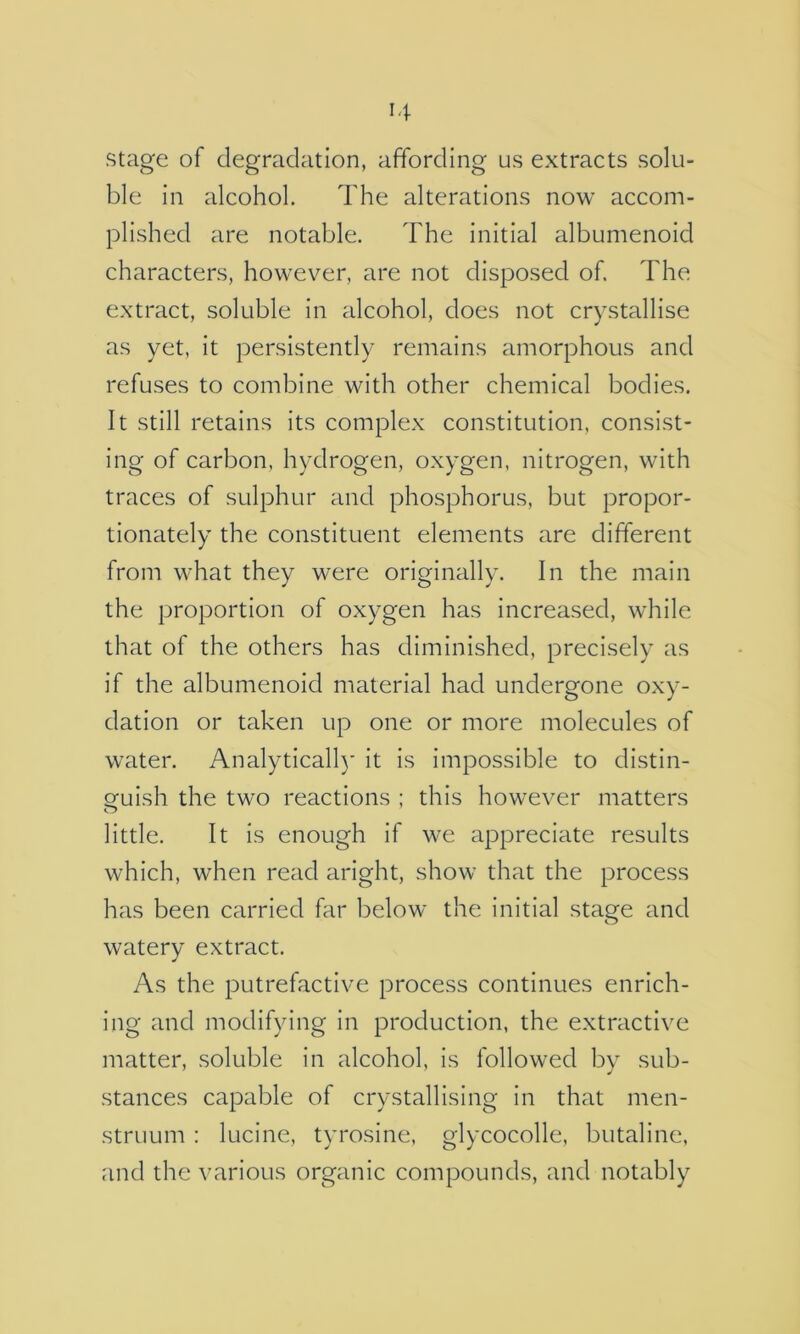 stage of degradation, affording us extracts solu- ble in alcohol. The alterations now accom- plished are notable. The initial albumenoid characters, however, are not disposed of. The extract, soluble in alcohol, does not crystallise as yet, it persistently remains amorphous and refuses to combine with other chemical bodies. It still retains its complex constitution, consist- ing of carbon, hydrogen, oxygen, nitrogen, with traces of sulphur and phosphorus, but propor- tionately the constituent elements are different from what they were originally. In the main the proportion of oxygen has increased, while that of the others has diminished, precisely as if the albumenoid material had undergone oxy- dation or taken up one or more molecules of water. Analytical!)’ it is impossible to distin- Qfuish the two reactions ; this however matters little. It is enough if we appreciate results which, when read aright, show that the process has been carried far below the initial stage and watery extract. As the putrefactive process continues enrich- ing and modifying in production, the extractive matter, soluble in alcohol, is followed by sub- stances capable of crystallising in that men- struum : lucine, tyrosine, glycocolle, butaline, and the various organic compounds, and notably