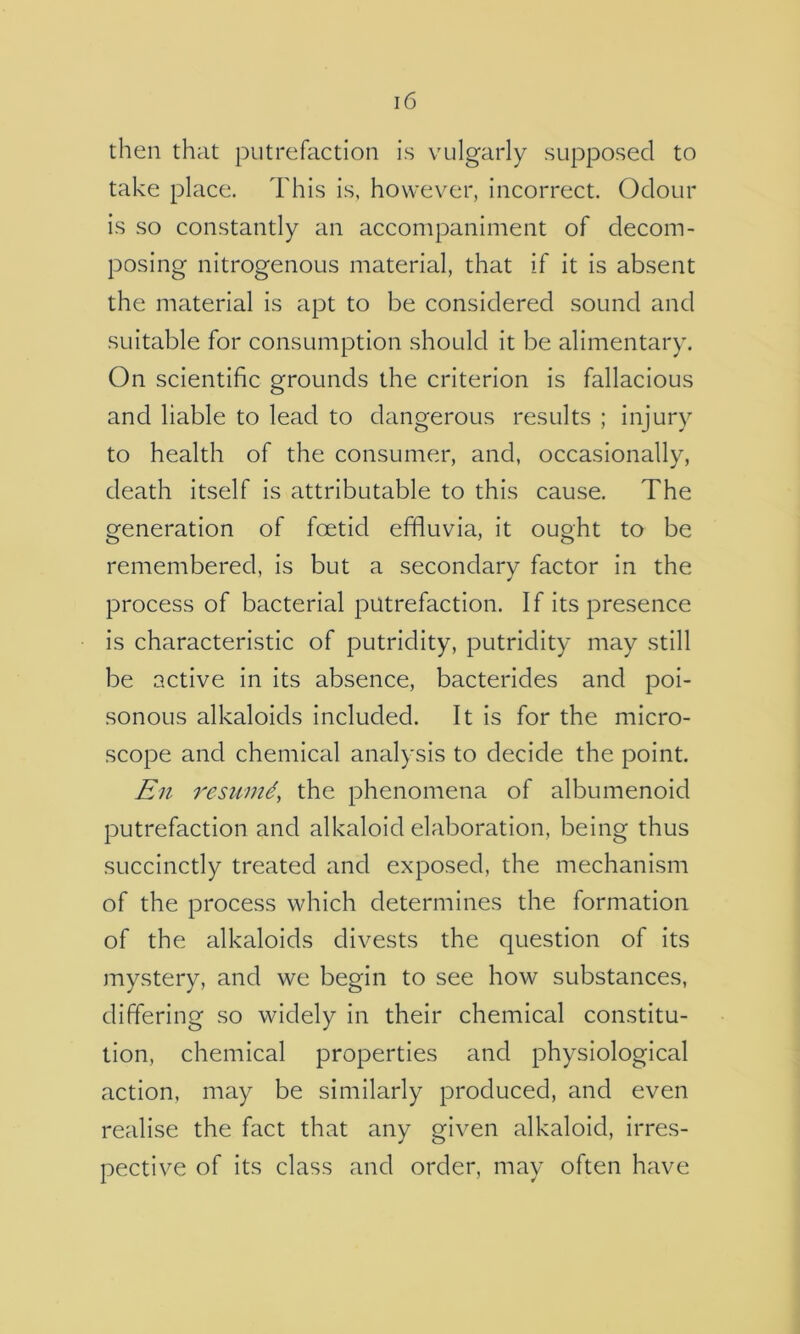 then that putrefaction is vulgarly supposed to take place. This is, however, incorrect. Odour is so constantly an accompaniment of decom- posing nitrogenous material, that if it is absent the material is apt to be considered sound and suitable for consumption should it be alimentary. On scientific grounds the criterion is fallacious and liable to lead to dangerous results ; injury to health of the consumer, and, occasionally, death itself is attributable to this cause. The generation of foetid effluvia, it ought to be remembered, is but a secondary factor in the process of bacterial putrefaction. If its presence is characteristic of putridity, putridity may still be active in its absence, bacterides and poi- sonous alkaloids included. It is for the micro- scope and chemical analysis to decide the point. En restiind, the phenomena of albumenoid putrefaction and alkaloid elaboration, being thus succinctly treated and exposed, the mechanism of the process which determines the formation of the alkaloids divests the question of its mystery, and we begin to see how substances, differing so widely in their chemical constitu- tion, chemical properties and physiological action, may be similarly produced, and even realise the fact that any given alkaloid, irres- pective of its class and order, may often have