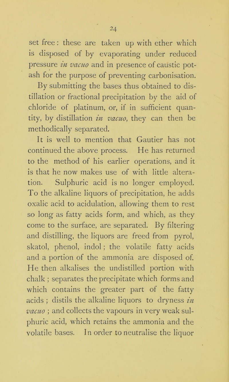 set free: these are taken up with ether which is disposed of by evaporating under reduced pressure m vamo and in presence of caustic pot- ash for the purpose of preventing carbonisation. By submitting the bases thus obtained to dis- tillation or fractional precipitation by the aid of chloride of platinum, or, if in sufficient quan- tity, by distillation in vacuo, they can then be methodically separated. It is well to mention that Gautier has not continued the above process. He has returned to the method of his earlier operations, and it is that he now makes use of with little altera- tion. Sulphuric acid is no longer employed. To the alkaline liquors of precipitation, he adds oxalic acid to acidulation, allowing them to rest so long as fatty acids form, and which, as they come to the surface, are separated. By filtering and distilling, the liquors are freed from pyrol, skatol, phenol, indol; the volatile fatty acids and a portion of the ammonia are disposed of He then alkalises the undistilled portion with chalk ; separates the precipitate which forms and which contains the greater part of the fatty acids ; distils the alkaline liquors to dryness in vacuo ; and collects the vapours in very weak sul- phuric acid, which retains the ammonia and the volatile bases. In order to neutralise the liquor