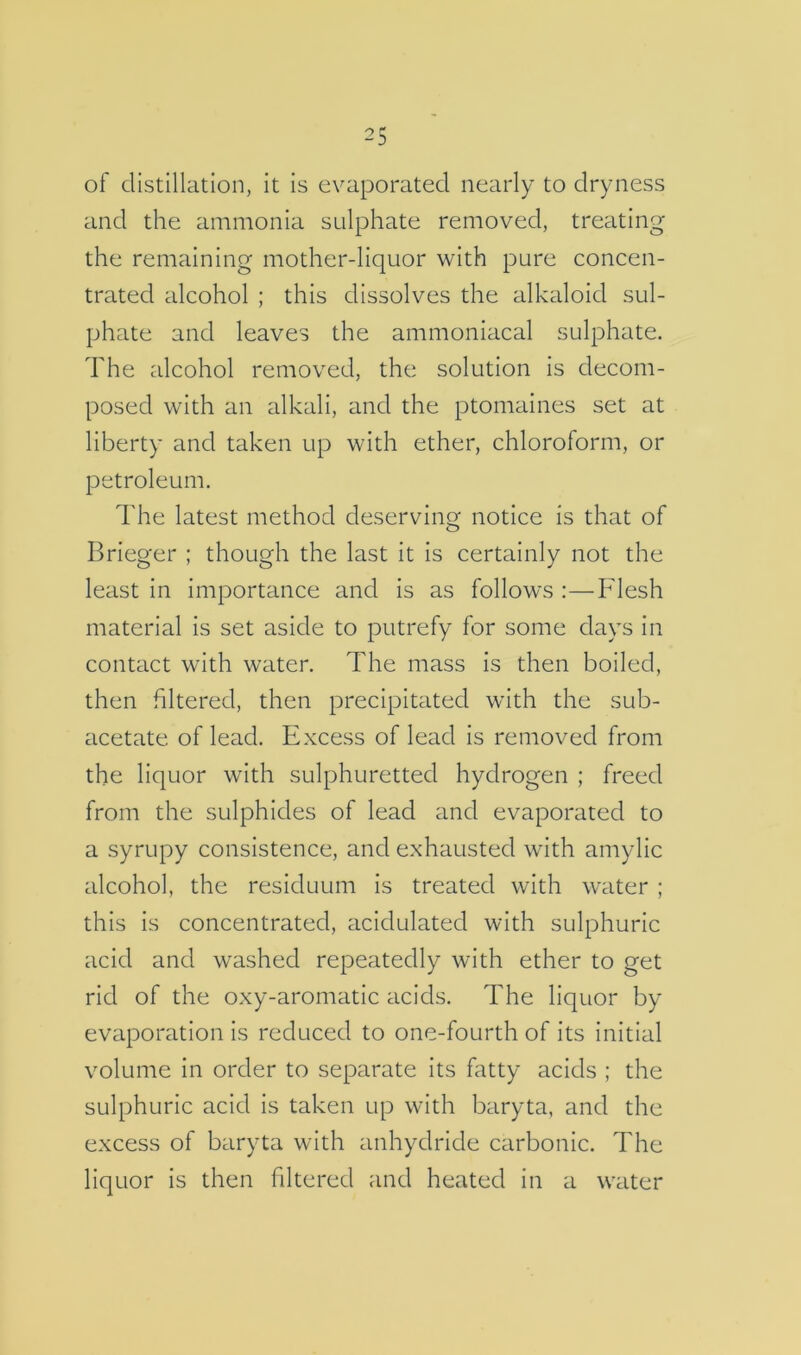 of distillation, it is evaporated nearly to dryness and the ammonia sulphate removed, treating the remaining mother-liquor with pure concen- trated alcohol ; this dissolves the alkaloid sul- phate and leaves the ammoniacal sulphate. The alcohol removed, the solution is decom- posed with an alkali, and the ptomaines set at liberty and taken up with ether, chloroform, or petroleum. The latest method deservincj notice is that of Brieger ; though the last it is certainly not the least in importance and is as follows :—I^lesh material is set aside to putrefy for some days in contact with water. The mass is then boiled, then filtered, then precipitated with the sub- £icetate of lead. Excess of lead is removed from the liquor with sulphuretted hydrogen ; freed from the sulphides of lead and evaporated to a syrupy consistence, and exhausted with amylic alcohol, the residuum is treated with water ; this is concentrated, acidulated with sulphuric acid and washed repeatedly with ether to get rid of the oxy-aromatic acids. The liquor by evaporation is reduced to one-fourth of its initial volume in order to separate its fatty acids ; the sulphuric acid is taken up with baryta, and the excess of baryta with anhydride carbonic. The liquor is then filtered and heated in a water