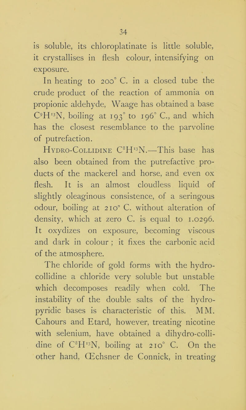 is soluble, its chloroplatinate is little soluble, it crystallises in flesh colour, intensifying on exposure. In heating to 200° C. in a closed tube the crude product of the reaction of ammonia on propionic aldehyde, Waage has obtained a base C^H'^N, boiling at 193° to 196° C., and which has the closest resemblance to the parvoline of putrefaction. Hydro-Collidine —This base has also been obtained from the putrefactive pro- ducts of the mackerel and horse, and even ox flesh. It is an almost cloudless liquid of slightly oleaginous consistence, of a seringous odour, boiling at 210° C. without alteration of density, which at zero C. is equal to 1.0296. It oxydizes on exposure, becoming viscous and dark in colour ; it fixes the carbonic acid of the atmosphere. The chloride of gold forms with the hydro- collidine a chloride very soluble but unstable which decomposes readily when cold. The instability of the double salts of the hydro- pyridic bases is characteristic of this. MM. Cahours and Etard, however, treating nicotine with selenium, have obtained a dihydro-colli- dine of C^H’^N, boiling at 210° C. On the other hand, CEchsner de Connick, in treating