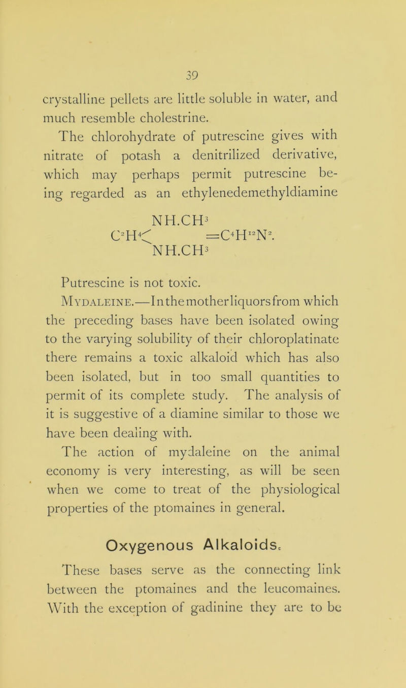 crystalline pellets are little soluble in water, and much resemble cholestrine. The chlorohydrate of putrescine gives with nitrate of potash a denitrilized derivative, which may perhaps permit putrescine be- ing regarded as an ethylenedemethyldiamine NH.CH3 NH.CH3 Putrescine is not toxic. Mydaleine.—In the mother liquors from which the preceding bases have been isolated owing to the varying solubility of their chloroplatinate there remains a toxic alkaloid which has also been isolated, but in too small quantities to permit of its complete study. The analysis of it is suggestive of a diamine similar to those we have been dealing with. The action of mydaleine on the animal economy is very interesting, as will be seen when we come to treat of the physiological properties of the ptomaines in general. Oxygenous AlkaloidSc These bases serve as the connecting link between the ptomaines and the leucomaines. With the exception of gadinine they are to be