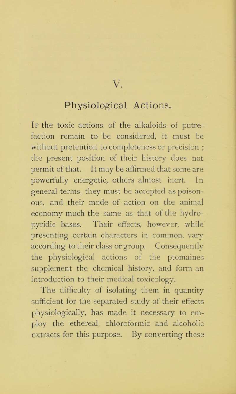 V. Physiological Actions. If the toxic actions of the alkaloids of putre- faction remain to be considered, it must be without pretention to completeness or precision ; the present position of their history does not permit of that. It may be affirmed that some are powerfully energetic, others almost inert. In general terms, they must be accepted as poison- ous, and their mode of action on the animal economy much the same as that of the hydro- pyrldlc bases. Their effects, however, while presenting certain characters in common, vary according to their class or group. Consequently the physiological actions of the ptomaines supplement the chemical history, and form an Introduction to their medical toxicology. The difficulty of isolating them in quantity sufficient for the separated study of their effects physiologically, has made it necessary to em- ploy the ethereal, chloroformic and alcoholic extracts for this purpose. By converting these