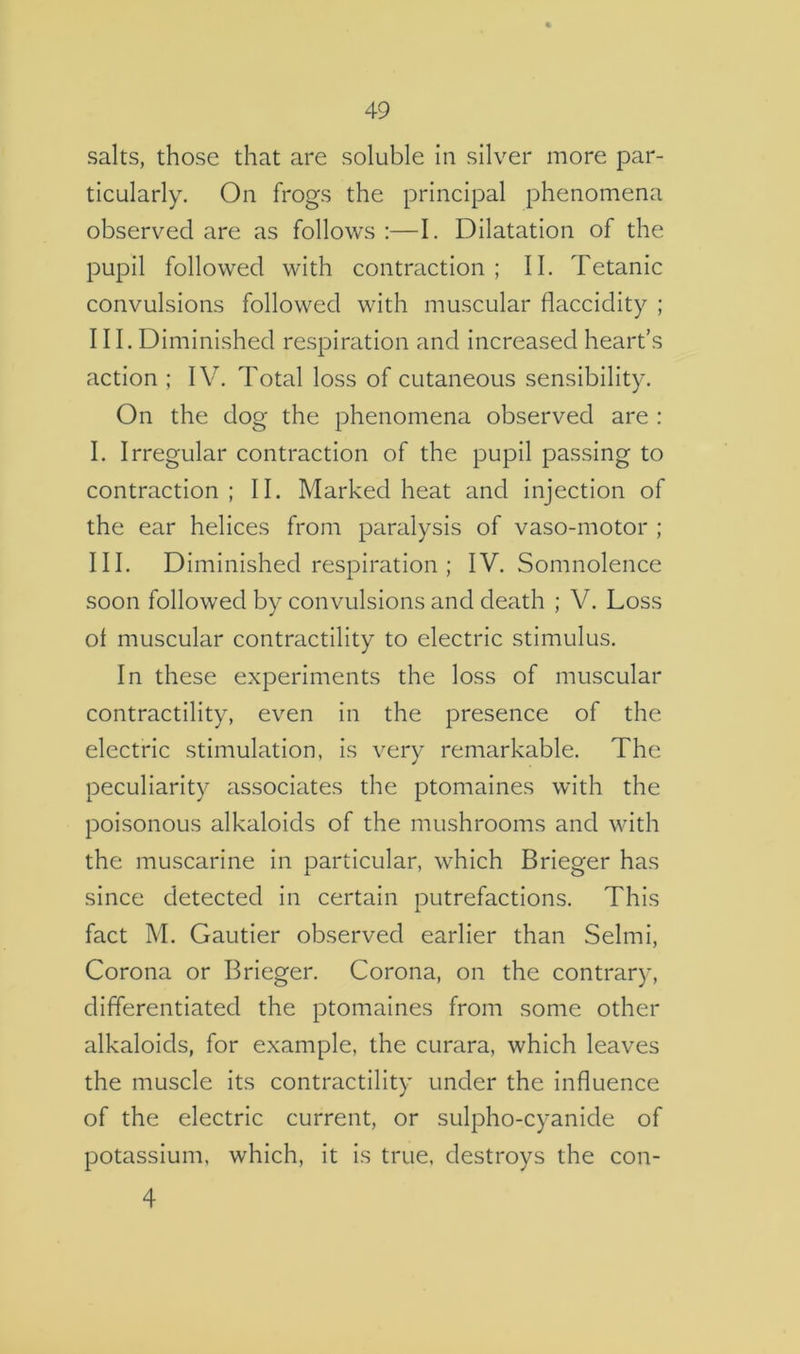 salts, those that are soluble in silver more par- ticularly. On frogs the principal phenomena observed are as follows :—I. Dilatation of the pupil followed with contraction ; II. Tetanic convulsions followed with muscular fiaccidity ; 111. Diminished respiration and increased heart’s action ; IV. Total loss of cutaneous sensibility. On the dog the phenomena observed are : I. Irregular contraction of the pupil passing to contraction ; II. Marked heat and injection of the ear helices from paralysis of vaso-motor ; III. Diminished respiration ; IV. Somnolence soon followed by convulsions and death ; V. Loss of muscular contractility to electric stimulus. In these experiments the loss of muscular contractility, even in the presence of the electric stimulation, is very remarkable. The peculiarity associates the ptomaines with the poisonous alkaloids of the mushrooms and with the muscarine in particular, which Brieger has since detected in certain putrefactions. This fact M. Gautier observed earlier than Selmi, Corona or Brieger. Corona, on the contrary, differentiated the ptomaines from some other alkaloids, for example, the curara, which leaves the muscle its contractility under the influence of the electric current, or sulpho-cyanide of potassium, which, it Is true, destroys the con- 4