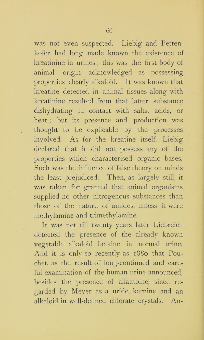 was not even suspected. Liebig and Petten- kofer had long made known the existence of kreatinine in urines ; this was the first body of animal origin acknowledged as possessing properties clearly alkaloid. It was known that kreatine detected in animal tissues along with kreatinine resulted from that latter substance dishydrating in contact with salts, acids, or heat ; but its presence and production was thought to be explicable by the processes involved. As for the kreatine itself, Liebig declared that it did not possess any of the properties which characterised organic bases. Such was the influence of false theory on minds the least prejudiced. Then, as largely still, it was taken for granted that animal organisms supplied no other nitrogenous substances than those of the nature of amides, unless it were methylamine and trimethylamine. It was not till twenty years later Liebreich detected the presence of the already known vegetable alkaloid betaine in normal urine. And it is only so recently as 1880 that Pou- chet, as the result of long-continued and care- ful examination of the human urine announced, besides the presence of allantoine, since re- garded by Meyer as a uride, karnine and an alkaloid in well-defined chlorate crystals. An-