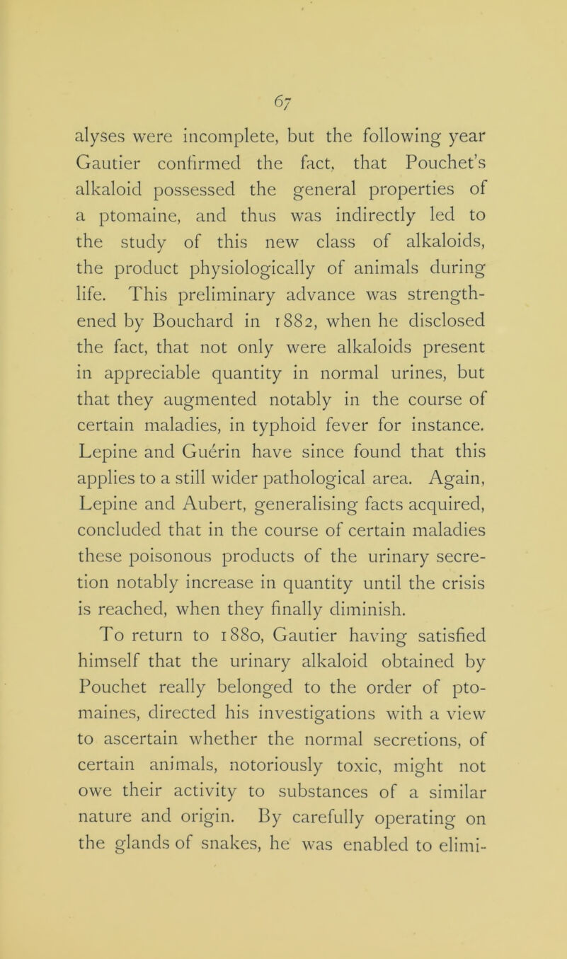 alyses were incomplete, but the following year Gautier confirmed the fact, that Pouchet’s alkaloid possessed the general properties of a ptomaine, and thus was indirectly led to the study of this new class of alkaloids, the product physiologically of animals during life. This preliminary advance was strength- ened by Bouchard in 1882, when he disclosed the fact, that not only were alkaloids present in appreciable quantity in normal urines, but that they augmented notably in the course of certain maladies, in typhoid fever for instance. Lepine and Guerin have since found that this applies to a still wider pathological area. Again, Lepine and Aubert, generalising facts acquired, concluded that in the course of certain maladies these poisonous products of the urinary secre- tion notably increase in quantity until the crisis is reached, when they finally diminish. To return to 1880, Gautier having satisfied himself that the urinary alkaloid obtained by Pouchet really belonged to the order of pto- maines, directed his investigations with a view to ascertain whether the normal secretions, of certain animals, notoriously toxic, might not owe their activity to substances of a similar nature and origin. By carefully operating on the glands of snakes, he was enabled to elimi-