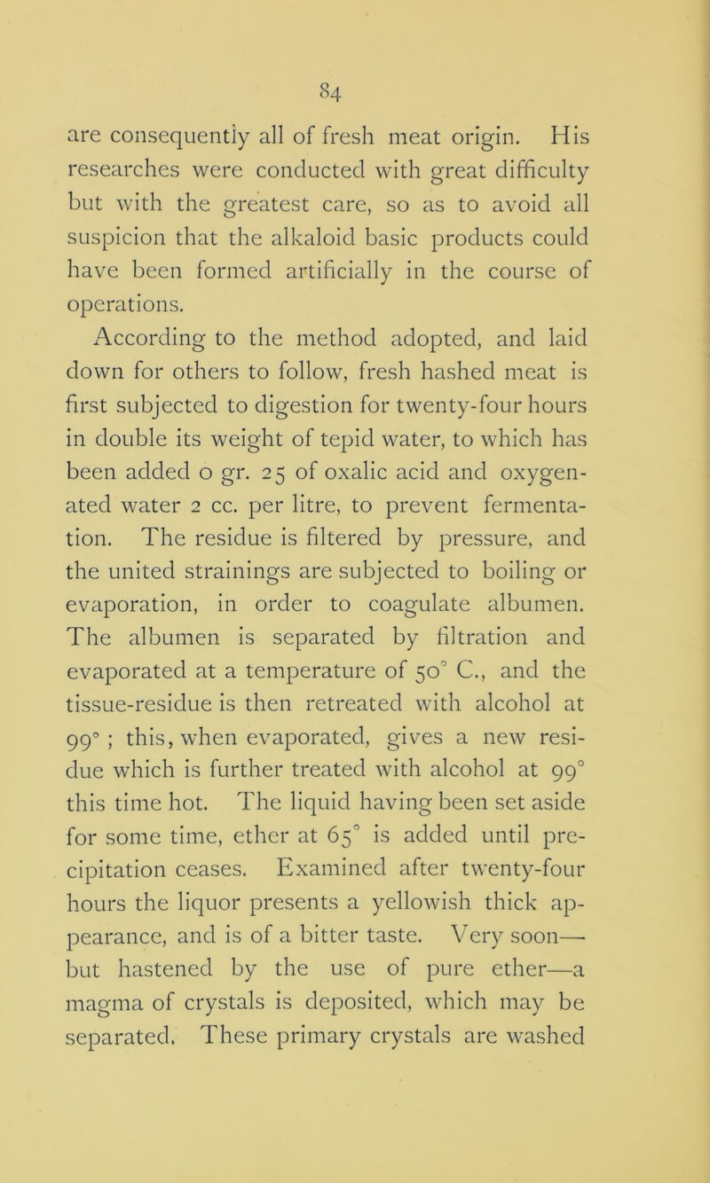 are consequentiy all of fresh meat origin. His researches were concluctecl with great difficulty but with the greatest care, so as to avoid all suspicion that the alkaloid basic products could have been formed artificially in the course of operations. According to the method adopted, and laid down for others to follow, fresh hashed meat is first subjected to digestion for twenty-four hours in double its weight of tepid water, to which has been added o gr. 25 of oxalic acid and oxygen- ated water 2 cc. per litre, to prevent fermenta- tion. The residue is filtered by pressure, and the united strainings are subjected to boiling or evaporation, in order to coagulate albumen. The albumen is separated by filtration and evaporated at a temperature of 50^ C., and the tissue-residue is then retreated with alcohol at 99°; this, when evaporated, gives a new resi- due which is further treated with alcohol at 99° this time hot. The liquid having been set aside for some time, ether at 65° is added until pre- cipitation ceases. Examined after twenty-four hours the liquor presents a yellowish thick ap- pearance, and is of a bitter taste. Very soon—• but hastened by the use of pure ether—a magma of crystals is deposited, which may be separated. These primary crystals are washed