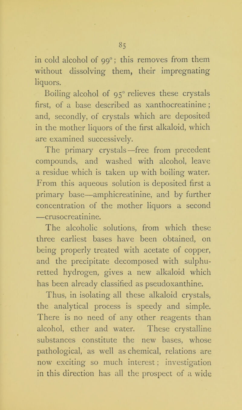 in cold alcohol of 99°; this removes from them without dissolving them, their impregnating liquors. Boiling alcohol of 95° relieves these crystals first, of a base described as xanthocreatinine ; and, secondly, of crystals which are deposited in the mother liquors of the first alkaloid, which are examined successively. The primary crystals—free from precedent compounds, and washed with alcohol, leave a residue which is taken up with boiling water. From this aqueous solution is deposited first a primary base—amphicreatinine, and by further concentration of the mother liquors a second —crusocreatinine. The alcoholic solutions, from which these three earliest bases have been obtained, on being properly treated with acetate of copper, and the precipitate decomposed with sulphu- retted hydrogen, gives a new alkaloid which has been already classified as pseudoxanthine. Thus, in isolating all these alkaloid crystals, the analytical process is speedy and simple. There is no need of any other reagents than alcohol, ether and water. These crystalline substances constitute the new bases, whose pathological, as well as chemical, relations are now exciting so much interest; investigation in this direction has all the prospect of a wide