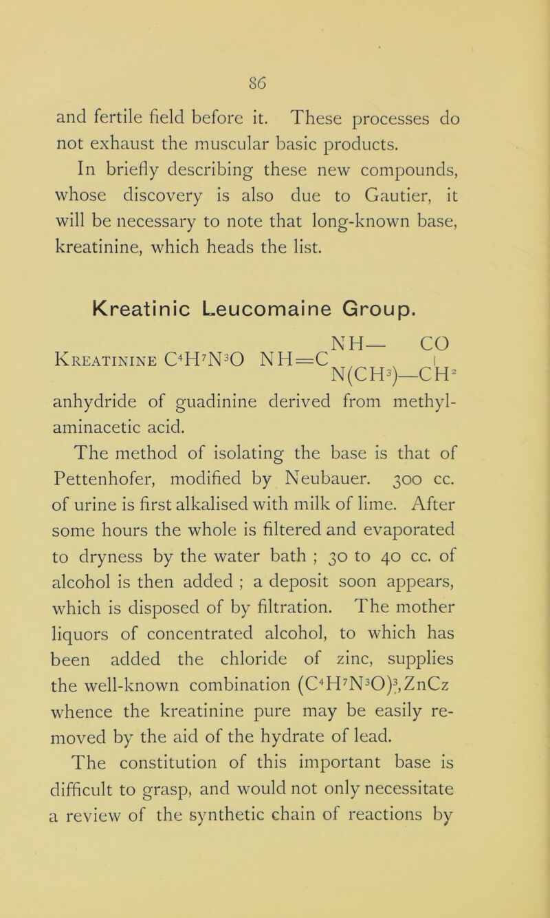 and fertile field before it. These processes do not exhaust the muscular basic products. In briefly describing these new compounds, whose discovery is also due to Gautier, it will be necessary to note that long-known base, kreatinine, which heads the list. Kreatinic Leucomaine Group. NH— CO Kreatinine C^H^N^O NH=C i N(CH3)_CH^ anhydride of guadinine derived from methyl- aminacetic acid. The method of isolating the base is that of Pettenhofer, modified by Neubauer. 300 cc. of urine is first alkalised with milk of lime. After some hours the whole is filtered and evaporated to dryness by the water bath ; 30 to 40 cc. of alcohol is then added ; a deposit soon appears, which is disposed of by filtration. The mother liquors of concentrated alcohol, to which has been added the chloride of zinc, supplies the well-known combination (C‘^H^N30)3,ZnCz whence the kreatinine pure may be easily re- moved by the aid of the hydrate of lead. The constitution of this important base is difficult to grasp, and would not only necessitate a review of the synthetic chain of reactions by