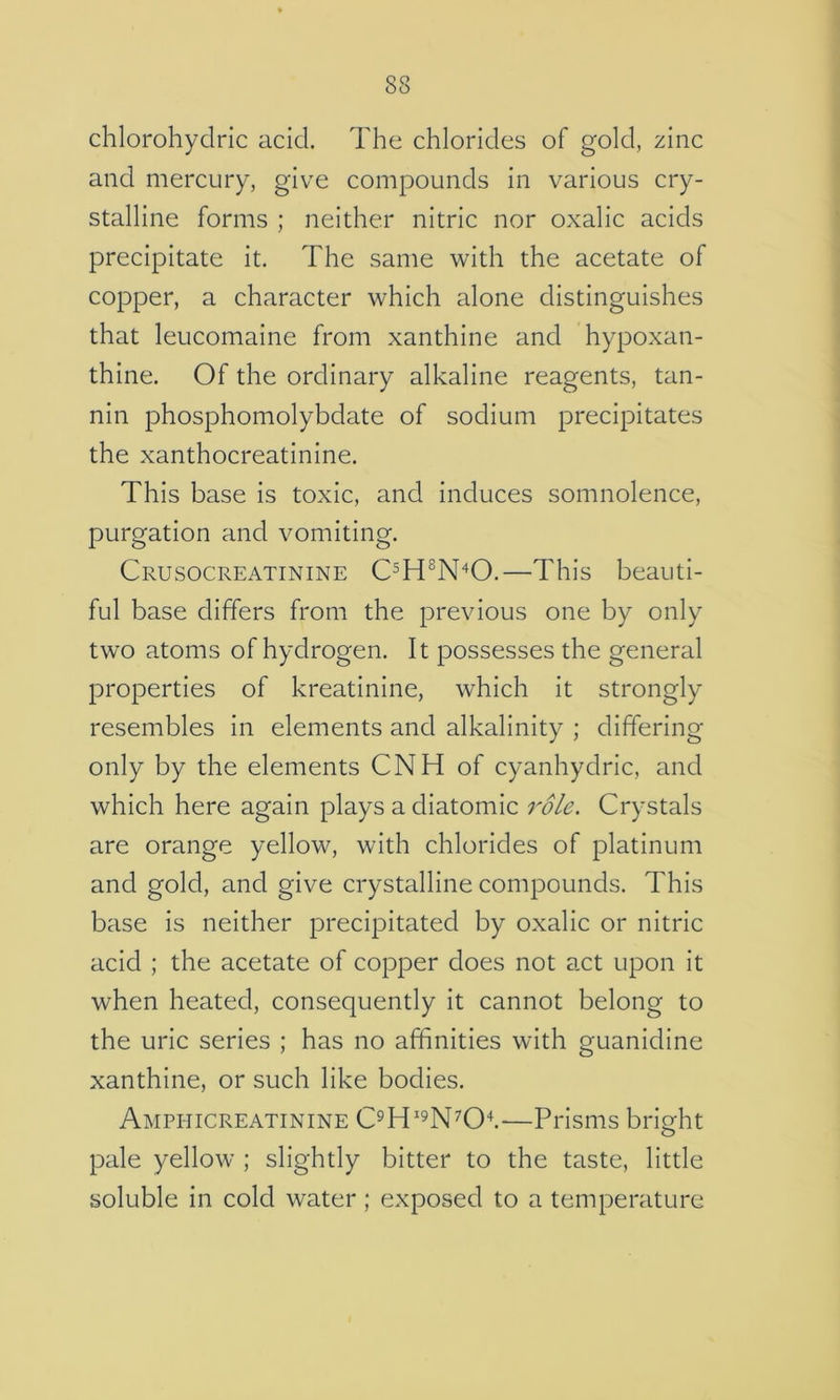 chlorohyclric acid. The chlorides of gold, zinc and mercury, give compounds in various cry- stalline forms ; neither nitric nor oxalic acids precipitate it. The same with the acetate of copper, a character which alone distinguishes that leucomaine from xanthine and hypoxan- thine. Of the ordinary alkaline reagents, tan- nin phosphomolybdate of sodium precipitates the xanthocreatinine. This base is toxic, and induces somnolence, purgation and vomiting. Crusocreatinine C^H^N'^O.—This beauti- ful base differs from the previous one by only two atoms of hydrogen. It possesses the general properties of kreatinine, which it strongly resembles in elements and alkalinity ; differing only by the elements CNH of cyanhydric, and which here again plays a diatomic role. Crystals are orange yellow, with chlorides of platinum and gold, and give crystalline compounds. This base is neither precipitated by oxalic or nitric acid ; the acetate of copper does not a,ct upon it when heated, consequently it cannot belong to the uric series ; has no affinities with guanidine xanthine, or such like bodies. Amphicreatinine —Prisms bright pale yellow ; slightly bitter to the taste, little soluble in cold water; exposed to a temperature